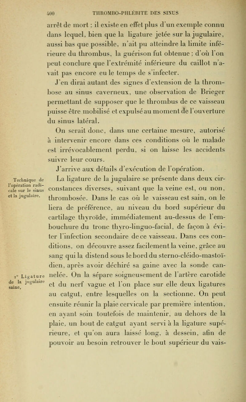 arrêt de mort : il existe en effet plus d'un exemple connu dans lequel, bien que la ligature jetée sur la jugulaire, aussi bas que possible, n'ait pu atteindre la limite infé- rieure du thrombus, la guérison fut obtenue ; d'où l'on peut conclure que l'extrémité inférieure du caillot n a- vait pas encore eu le temps de s infecter. J'en dirai autant des signes d'extension de la throm- bose au sinus caverneux, une observation de Brieger permettant de supposer que le thrombus de ce vaisseau puisse être mobilisé et expulsé au moment de l'ouverture du sinus latéral. On serait donc, dans une certaine mesure, autorisé à intervenir encore dans ces conditions oii le malade est irrévocablement perdu, si on laisse les accidents suivre leur cours. J'arrive aux détails d'exécution de l'opération. Technique de La Ugaturc de la jugulaire se présente dans deux cir- l'opération radi- , i • -, i • , cale sur le sinus coustanccs divcrses, suivant que taverne est, ou non. et la jugulaire, tliromboséc. Daus le cas oii le vaisseau est sain, on le hera de préférence, au niveau du bord supérieur du cartilage thyroïde, immédiatement au-dessus de l'em- bouchure du tronc thyro-linguo-facial. de façon à évi- ter 1 infection secondaire de ce vaisseau. Dans ces con- ditions, on découvre assez facilement la veine, sràce au sang qui la distend sous le bord du sterno-cléido-mastoï- dien, après aAoir déchiré sa gaine avec la sonde can- 1° Ligature ueléc. On la sépare soigneusement de lartère carotide f^è* ^^^^^ ^^ ^^ ^^l'f vague et Ton place sur elle deux hgatures au catgut, entre lesquelles on la sectionne. On peut ensuite réunir la plaie cervicale par première intention, en ayant soin toutefois de maintenir, au dehors de la plaie, un bout de catgut ayant servi à la ligature supé- rieure, et qu'on aura laissé long, à dessein, afin de pouvoir au besoin retrouver le bout supérieur du vais-