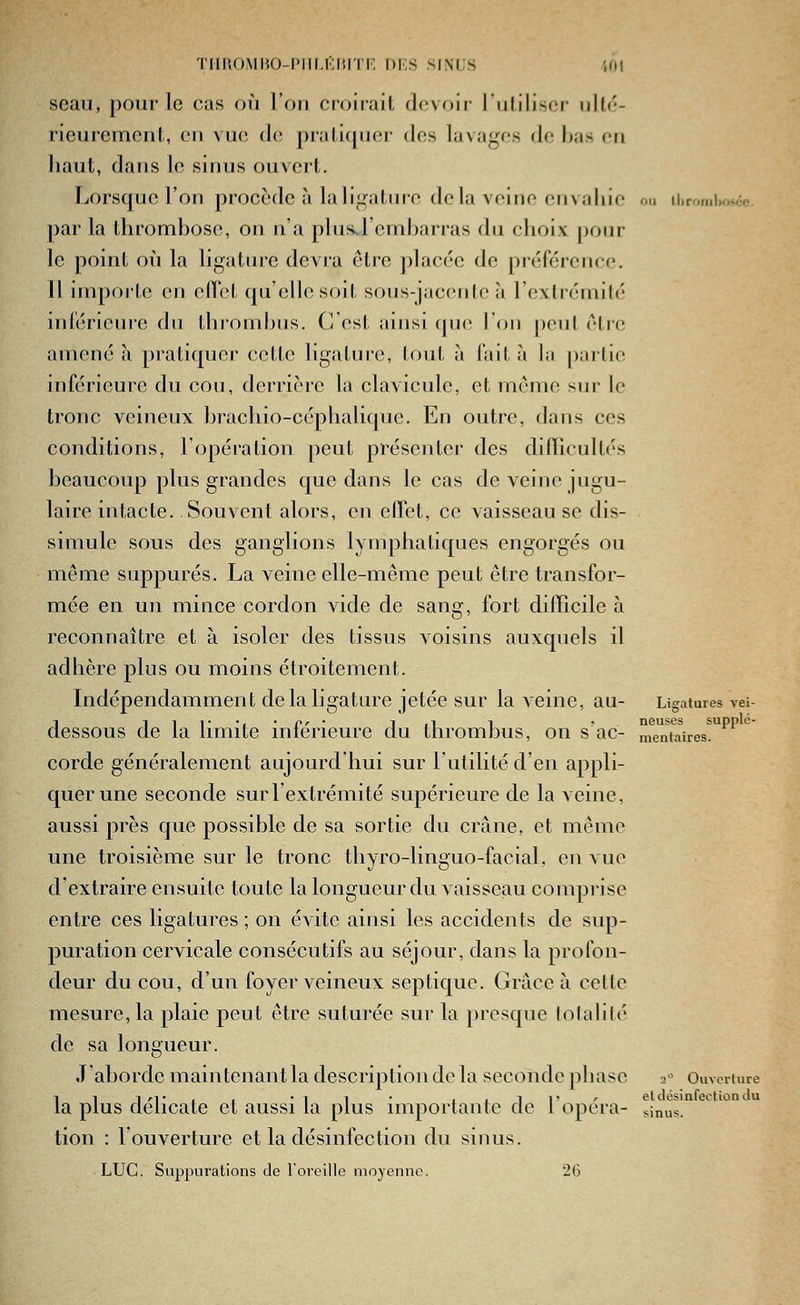'l'llliOMIiO-l'lll.i;i!n|-, DF.S SINUS m seau, pour le cas où l'on croirait devoir l'utiliser ulté- rieurement, en vue (le pratiquer des lavages de bas en haut, dans le sinus ouvert. Lorsque l'on procède à laiif^atiire de la veine envahie ou iiiromi.oscc. par la thrombose, on n'a plus^l'embarras du choix pour le point où la ligature devra être placée de préférence. Il importe en elTct qu'elle soit sous-jacente à l'extrémité inférieure du thiombns. C'est ainsi que l'on peut être amené à pratiquer cette ligatui-e, tout à fait à la partie inférieure du cou, derrière la clavicule, et môme sur le tronc veineux brachio-céphalique. En outre, dans ces conditions, l'opération peut présenter des dilTicultés beaucoup plus grandes que dans le cas de veine jugu- laire intacte. Souvent alors, en elTet, ce vaisseau se dis- simule sous des ganglions lymphatiques engorgés ou même suppures. La veine elle-même peut être transfor- mée en un mince cordon vide de sang, fort diiïicile à reconnaître et à isoler des tissus voisins auxquels il adhère plus ou moins étroitement. Lidépendamment de la ligature jetée sur la veine, au- Ligatures vei- dessous de la limite inférieure du thrombus, on s ac- mentaires. corde généralement aujourd'hui sur l'utilité d'en appli- quer une seconde sur l'extrémité supérieure de la Acine, aussi près que possible de sa sortie du crâne, et même une troisième sur le tronc thyro-linguo-facial, en vue d'extraire ensuite toute la longueur du vaisseau comprise entre ces ligatures; on évite ainsi les accidents de sup- puration cervicale consécutifs au séjour, dans la profon- deur du cou, d'un foyer veineux septique. Grâce à cette mesure, la plaie peut être suturée sur la presque (olalité de sa longueur. J'aborde maintenant la description de la seconde phase 2'^ Ouverture kl 1/-T, , • 1 1 • iiii' ' et désinfection du plus délicate et aussi la plus importante de 1 opéra- sinus. tion : l'ouverture et la désinfection du sinus. LUC. Suppurations de l'oreille moyenne. 26