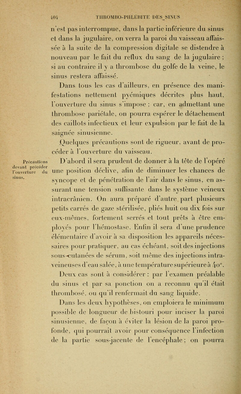 nest pas interrompue, dans la partie inférieure du sinus et dans la jugulaire, on verra la paroi du vaisseau affais- sée à la suite de la compression digitale se distendre à nouveau par le fait du reflux du sang de la jugulaire ; si au contraire il y a thrombose du golfe de la veine, le sinus restera affaissé. Dans tous les cas d'ailleurs, en présence des mani- festations nettement pyémiques décrites plus haut, louveiture du sinus s'impose ; car, en admettant une thrombose pariétale, on pourra espérer le détachement des caillots infectieux et leur expulsion par le fait de la saignée sinusienne. .Quelques précautions sont de rigueur, avant de pro- céder à l'ouverture du vaisseau. Précautions D'abord il sera prudent de donner à la tête de l'opéré devant précéder .. i^t pit* i i i l'ouverture du uuc positiou declivc, aliu de duiiinuer les cnances de *'°'^''' syncope et de pénétration de l'air dans le sinus, en as- surant une tension suffisante dans le système veineux intracrânien. On aura préparé d'autre part plusieurs petits carrés de gaze stérilisée, plies huit ou dix fois sur eux-mêmes, fortement serrés et tout prêts à être em- ployés pour l'iiémostase. Enfin il sera d'une prudence élémentaire d'avoir à sa disposition les appareils néces- saires pour pratiquer, au cas échéant, soit des injections sous-€utanées de sérum, soit même des injections intra- veineuses d'eau salée, à une température supérieure à lio°. Deux cas sont à considérer : par lexamen préalable du sinus et par sa ponction on a reconnu qu'il était thrombose, ou qu'il renfermait du sang liquide. Dans les deux hypothèses, on emploiera le minimum possible de longueur de bistouri pour inciser la paroi sinusienne, de façon à éviter la lésion de la paroi pro- fonde, qui pourrait avoir pour conséquence l'infection de la partie sous-jacente de 1 encéphale ; on pourra ÎSi
