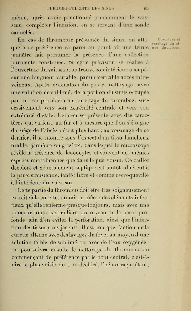 TiiiifjMii(j-iiiM;i5rrK dks sinus i05 mémo, <ij)rès avoir j)oiiclioriné prudommoiil, [a Nais- seau, complélcr l'incision, en se servant d'une sonde cannelée. En cas de lluomhose présumée dn sinus, on alla- Ouvf-riurc ci ^ . , . curcllage du si- cpiera de piél'érence sa paroi au point où une teinte nus thrombose, jaunâtre fait présumer la présence d'une collection purulente constituée. Si cette provision se réalise à l'ouverture du vaisseau, on trouve son intérieur occupé, sur une longueur variable, par un véritable abcès intra- veineux. Apres évacuation du pus et nettoyage, avec une solution de sublimé, delà portion du sinus occupée par lui, on procédera au curcttage du thrombus, suc- cessivement vers son extrémité centrale et vers son extrémité distale. Celui-ci se présente avec des carac- tères qui varient, au fur et à mesure que l'on s'éloigne du siège de l'abcès décrit plus baut : au voismage de ce dernier, il se montre sous l'aspect d un tissu lamelleux friable, jaunâtre ou grisâtre, dans lequel le microscope révèle la présence de leucocytes et souvent des mêmes espèces microbiennes que dans le pus voisin. Ce caillot décoloré et généralement septique est tantôt adbércnt à la paroi sinusienne, tantôt libre et comme recroquevillé à l'intérieur du vaisseau. Cette partie du thrombus doit être très soigneusement extraite à la curette, en raison même des éléments infec- tieux qu'elle renferme presque toujours, mais avec une douceur toute particulière, au niveau de la paroi pro- fonde, afm den éviter la perforation, ainsi que l'infec- tion des tissus sous-jacents. 11 est bon que l'action delà curette alterne avec des lavages du foyer au moyen d'une solution faible de sublimé ou avec de l'eau oxygénée : on poursuivra ensuite le nettoyage du thrombus. en commençant de préférence par le bout central, c'est-à- dire le plus voisin du trou dcchiré, Ihémorragic étant,