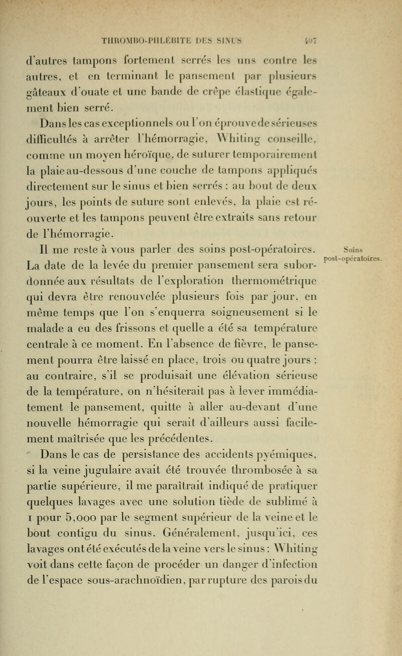 posl-opcraloires. ïiii{OMiio-piii-i;niTi': di.s si.nls '.<i7 daulrcs tampons fortement serrés les uns contre les autres, et en terminant le pansement par plusieurs gâteaux d'ouate et une bande de crêpe élastique égale- ment bien serré. Dansles cas exceptionnels ou l'on éprouve de sérieuses difficultés à arrêter Ihémorragie, ANliiling conseille, comme un moyen héroïque, de suturer temporairement la plaie au-dessous d'une couche de tampons appliqués directement sur le sinus et bien serrés : au bout de deux jours, les points de suture sont enlevés, la plaie est ré- ouverte et les tampons peuvent être extraits sans retour de l'hémorragie. Il me reste à vous parler des soins post-opératoires. Soins La date de la levée du premier pansement sera subor- donnée aux résultats de l'exploration thermométrique qui devra être renouvelée plusieurs fois par jour, en même temps que l'on s'enquerra soigneusement si le malade a eu des frissons et quelle a été sa température centrale à ce moment. En labsence de fièvre, le panse- ment pourra être laissé en place, trois ou quatre jours ; au contraire, s il se produisait une élévation sérieuse de la température, on n'hésiterait pas à lever immédia- tement le pansement, quitte à aller au-devant d'une nouvelle hémorragie qui serait dailleurs aussi facile- ment maîtrisée que les précédentes. ■ Dans le cas de persistance des accidents pyémiques, si la veine jugulaire avait été trouAce thrombosée à sa partie supérieure, il me paraîtrait indiqué de pratiquer quelques lavages avec une solution tiède de sublimé à I pour 5,000 par le segment supérieur de la veine et le bout contigu du sinus. Généralement, jusqu'ici, ces lavages ont été exécutés de la veine vers le sinus : ^^ hiting voit dans cette façon de procéder un danger d'infection de l'espace sous-arachnoïdien. par rupture des parois du