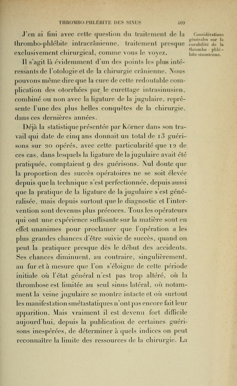 J'en ai lini avec celle qucslioii du Lrailcnieul d(,' la Connidération» ihrombo-phléhitc inlracranienne, Iraitcment presque curabiiiié de u d, I • • i 1 thromho - plilé- usivemenl chirurgical, comme vous le voyez. hiie simisienne. Il s'agit là évidemment d'un des points les plus inté- ressants de l'olologieet de la chirurgie crânienne. Nous pouvons même dire que la cure de cette redoutable com- plication des otorrhées par le cureltago iiitrasinusien, combiné ou non avec la ligature de la jugulaire, repré- sente l'une des plus belles conquêtes de la chirurgie, dans ces dernières années. Déjà la statistique présentée par Korner dans son tra- vail qui date de cinq ans donnait un total de i3 guéri- sons sur 20 opérés, avec cette particularité que 12 de ces cas, dans lesquels la ligature de la jugulaire aAait été pratiquée, comptaient 9 des guérisons. Nul doute que la proportion des succès opératoires ne se soit élevée depuis que la technique s'est perfectionnée, depuis aussi que la pratique de la ligature de la jugulaire s est géné- ralisée, mais depuis surtout que le diagnostic et Tinter- vention sont devenus plus précoces. Tous les opérateurs qui ont une expérience suffisante sur la matière sont en effet unanimes pour proclamer que l'opération a les plus grandes chances d'être suivie de succès, quand on peut la pratiquer presque dès le début des accidents. Ses chances diminuent, au contraire, singulièrement, au fur et à mesure que l'on s'éloigne de cette période initiale où l'état général n'est pas trop altéré, où la thrombose est limitée au seul sinus latéral, où notam- ment la veine jugulaire se montre intacte et où surtout les manifestation smétastatiques n'ont pas encore fait leur apparition. Mais vraiment il est devenu fort difficile aujourd'hui, depuis la publication de certaines guéri- sons inespérées, de déterminer à quels indices on peut reconnaître la limite des ressources de la chirurgie. La