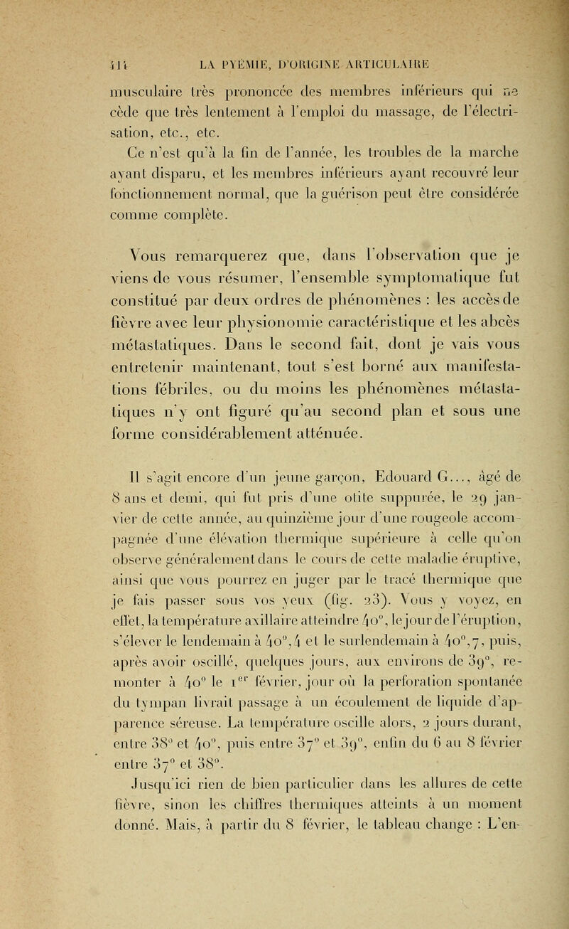 musculaire très prononcée des membres inférieurs qui ne cède que très lentement à l'emploi du massage, de Féleclri- sation, etc., etc. Ce n'est qu'à la fin de Tannée, les troubles de la marclie ayant disparu, et les membres inférieurs ayant recouvré leur fonctionnement normal, que la guérison peut èlre considérée co m m e compl è te. Vous remarquerez que, dans l'observation que je viens de vous résumer, l'ensemble symptomatique fut constitué par deux ordres de phénomènes : les accès de fièvre avec leur physionomie caractéristicjue et les abcès métastaliques. Dans le second fait, dont je vais vous entretenir maintenant, tout s'est borné aux manifesta- lions fébriles, ou du moins les phénomènes métasta- liques n'y ont figuré qu'au second plan et sous une forme considérablement atténuée. Il s'agit encore d'un jeune garçon, Edouard G..., âgé de 8 ans et demi, qui fut pris d'une otite suppurée, le 29 jan- vier de cette année, au quinzième jour d'une rougeole accom- pagnée d'une élévation thermique supérieure à celle qu'on observe généralement dans le cours de cette maladie éruplivc, ainsi que vous pourrez en juger par le tracé thermique que je fais passer sous vos yeux (fig. 28). Vous y voyez, en effet, la température axillaire atteindre [\ 0°, le jour de l'éruption, s'élever le lendemain à /io,_''i et le surlendemain à ko°,'], puis, après avoir oscillé, quelques jours, aux environs de 89, re- monter à /io*'le I®' février, jour où la perforation spontanée du tympan livrait passage à un écoulement de liquide d'ap- parence séreuse. La température oscille alors, 2 jours durant, entre 38 et 4o'\ puis entre 07 et 09, enfin du 6 au 8 février entre 07'' et o8^ Jusqu'ici rien de bien particulier dans les allures de cette fièvre, sinon les chiffres thermiques atteints à un moment