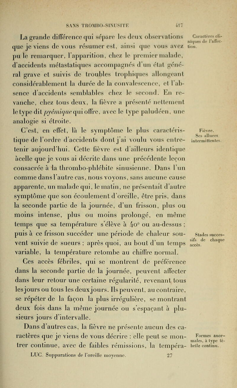 SANS TUOMIU)-SINLSirF, Laerrandc diirorcnco nui sépare losdonx observations Ciracurcsdi- _ ~ _ II. ^ ^ niques de l'alTcc- que je viens de vous résumer est, ainsi que vous ave/ lion. pu le remarquer, l'apparition, chez le premier malade, d'accidents métastatiques accompagnés d'un état géné- ral grave et suivis de troubles tropliicpies allongeant considérablement la durée de la convalescence, et l'ab- sence d accidents semblables cbcz le second. En re- vanche, chez tous deux, la fièvie a présenté nettement le type dit/jj^m/^/z/r'qui offre, avec le type paludéen, une analogie si étroite. C'est, en effet, là le symptôme le plus caracléris- Fièvre. -, 1, 1 ■., . -, 1 ... 1 Sos allures tique de 1 ordre d accidents dont j ai voulu vous entre- iniermiuenies. tenir aujourd'hui. Cette fièvre est d'ailleurs identique àcelle que je vous ai décrite dans une précédente leçon consacrée à la thrombo-phlébite sinusienne. Dans l'un comme dansl'autre cas, nous voyons, sans aucune cause apparente, un malade qui, le matin, ne présentait d'autre symptôme que son écoulement d'oreille, être pris, dans la seconde partie de la journée, d'un frisson, plus ou moins intense, plus ou moins prolongé, en même temps que sa température s'élève à lio° ou au-dessus ; puisa ce frisson succéder une période de chaleur sou- stades succes- , • • n r . 1 , T . sifs de chaque vent suivie de sueurs ; après quoi, au bout d. un temps accès. variable, la température retombe au chiffre normal. Ces accès fébriles, qui se montrent de préférence dans la seconde partie de la journée, peuvent affecter dans leur retour une certaine régularité, revenant tous les jours ou tous les deuxjours. Ils peuvent, au contraire, se répéter de la façon la plus irrégulière, se montrant deux fois dans la même journée ou s'espaçant à plu- sieurs jours d'intervalle. Dans d'autres cas, la fièvre ne présente aucun des ca- ractères que ie viens de vous décrire : elle peut se mon- Formes anor- \ '' . . . ^ maies, à tvpe lé- trer continue, avec de faibles rémissions, la tempéra- iniie continu. LUC. Suppurations de l'oreille moyenne. 27