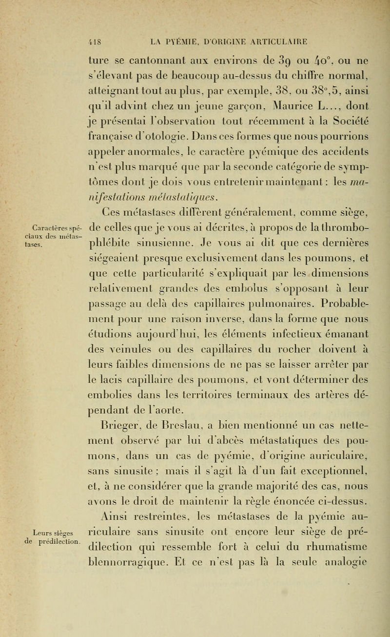 ture se cantonnant aux enA'irons de 89 ou Ao. ou ne s'élevant pas de beaucoup au-dessus du cliilTre normal, atteignant tout au plus, par exemple, 38. ou 38,5, ainsi qu il advint chez un jeune garçon, Maurice L..., dont je présentai l'observation tout récemment à la Société française d otologie. Dans ces formes que nous pourrions appeler anormales, le caractère pyémique des accidents n'est plus marcjué que par la seconde catégorie de symp- tômes dont je dois vous entretenir main tenant : les ma- nifestations métastatiques. Ces métastases dilTèrent généralement, comme siège, Caracièresspé- dc ccUes quc jc VOUS ai décritcs, à propos de la thrombo- cidiix dos iji(?tns^ tases. phlébite sinusienne. Je vous ai dit que ces dernières siégeaient presque exclusiAcment dans les poumons, et que cette particularité s'expliquait par les dimensions relativement grandes des embolus s'opposant à leur passage au delà des capillaires pulmonaires. Probable- ment pour une raison inverse, dans la forme que nous étudions aujourd hui, les éléments infectieux émanant des Aeinules ou des capillaires du rocher doivent à leurs faibles dimensions de ne pas se laisser arrêter par le lacis capillaire des poumons, et vont déterminer des embolies dans les territoires terminaux des artères dé- pendant de laorte. Brieger, de Breslau, a bien mentionné un cas nette- ment observé par lui d'abcès métastatiques des pou- mons, dans un cas de pyémie, d'origine auriculaire, sans sinusite ; mais il s'agit là d'un fait exceptionnel, et, à ne considérer que la grande majorité des cas, nous avons le droit de maintenir la règle énoncée ci-dessus. Ainsi restreintes, les métastases de la pyémie au- Leurs sièges riculairc sans sinusite ont encore leur siège de pré- pre ee ion. j^^ç^^^qj^ q^j i>essemble fort à celui du rhumatisme blennorragique. Et ce n'est pas là la seule analogie