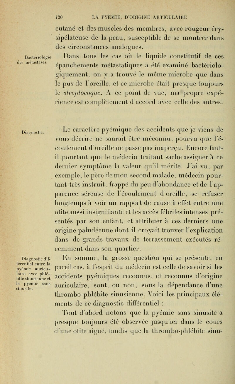 des iijélaslases. cutané et des muscles des membres, avec rougeur éry- sipélateuse de la peau, susceptible de se montrer dans des circonstances analogues. Bactériologie Daus tous Ics cas oii Ic liquide constitutif de ces épanchements métastatiques a été examiné bactériolo- giqucment, on y a trouvé le môme microbe que dans le pus de l'oreille, et ce microbe était presque toujours le streptocoque. A ce point de vue, ma pi'opre expé- rience est complètement d'accord avec celle des autres. Diaonosiic ^^ caractèrc pyémique des accidents que je viens de vous décrire ne saurait être méconnu, pourvu que l'é- coulement d'oreille ne passe jjas inaperçu. Encore faut- il pourtant que le médecin traitant sache assigner à ce dernier s~)anptôme la valeur qu'il mérite. J'ai a'u, par exemple, le père démon second malade, médecin pour- tant très instruit, frappé du peu d'abondance et de l'ap- parence séreuse de l'écoulement d'oreille, se refuser longtemps à voir un rapport de cause à effet entre une otite aussi insignifiante et les accès fébriles intenses pré- sentés par son enfant, et attribuer à ces derniers une origine paludéenne dont il croyait trouver l'explication dans de grands travaux de terrassement exécutés ré cemment dans son quartier. Diagnosticdif- En sommc, la grosse question qui se présente, en pareil cas, à l'esprit du médecin est celle de savoir si les férentiel entre la pyéniie auricu bue^sinusLmeet accidcuts pyémiqucs reconnus, et reconnus d'origine la pyemie sans auriculairc, soiit. OU uoii, SOUS la dépendance d'une sinusite. 7,7 j^ thrombo-phlébite sinusienne. Voici les principaux élé- ments de ce diagnostic différentiel : Tout d'abord notons que la pyémie sans sinusite a presque toujours été observée jusqu'ici dans le cours d'une otite aiguë, tandis que la thrombo-pblébile sinu-