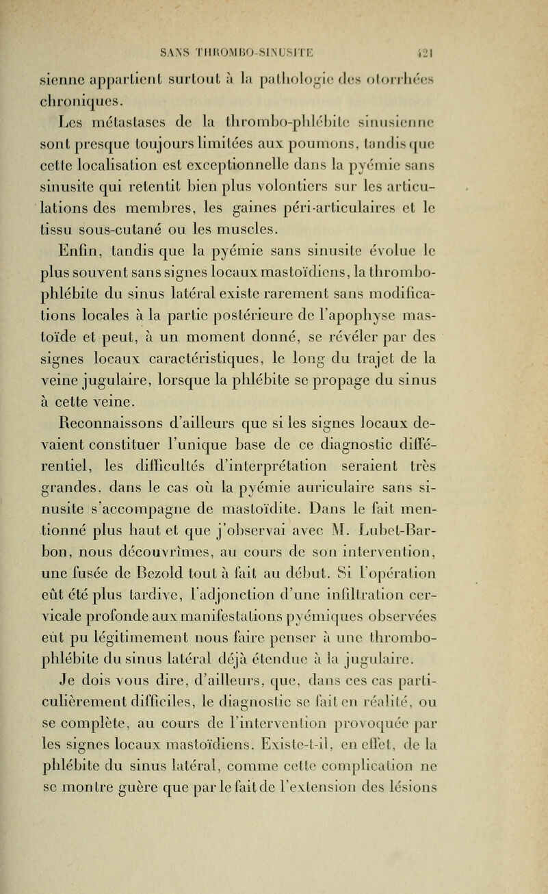 SANS 1 lli;OMi;o SINUSITF. iL'l sienne uppailient surtout ù la pathologie des oloriiiées chroniques. Les métastases de la thrombo-phléhite sinusieufic sont presque toujours limitées aux poumons, tandis ([ue cette localisation est exceptionnelle dans la pyémie sans sinusite qui retentit bien plus volontiers sur les articu- lations des membres, les gaines péri-articulaircs et le tissu sous-cutané ou les muscles. Enfin, tandis que la pyémie sans sinusite évolue le plus souvent sans signes locaux mastoïdiens, la thrombo- phlébite du sinus latéral existe rarement sans modifica- tions locales à la partie postérieure de l'apophyse mas- toïde et peut, à un moment donné, se révéler par des signes locaux caractéristiques, le long du trajet de la veine jugulaire, lorsque la phlébite se propage du sinus à cette veine. Reconnaissons d'ailleurs que si les signes locaux de- vaient constituer l'unique base de ce diagnostic dilTé- rentiel, les difficultés d'interprétation seraient très grandes, dans le cas oii la pyémie auriculaire sans si- nusite s'accompagne de mastoïdite. Dans le fait men- tionné plus haut et que j'observai avec M. Lubet-Bar- bon, nous découvrîmes, au cours de son intervention, une fusée de Bezold tout à fait au début. Si l'opération eût été plus tardive, 1 adjonction d'une infiltration cer- vicale profonde aux manifestations pyémiques observées eût pu légitimement nous faire penser à une thrombo- phlébite du sinus latéral déjà étendue à la jugulaire. Je dois vous dire, d'ailleurs, que, dans ces cas parti- culièrement difficiles, le diagnostic se fait en réalité, ou se complète, au cours de l'intervenlion provoquée par les signes locaux mastoïdiens. Existe-t-il, eneiîet, de la phlébite du sinus latéral, comme cette complication ne se montre guère que par le fait de l'extension des lésions