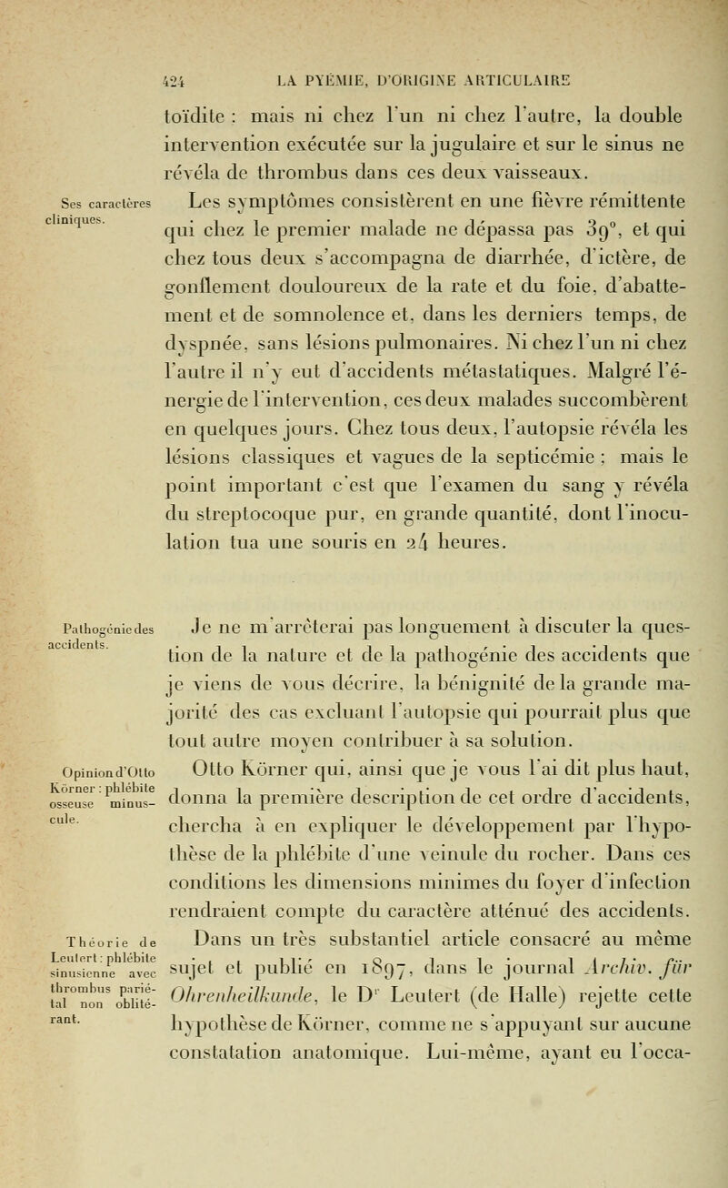 cliniques toïdite : mais ni chez l'un ni chez l'autre, la double intervention exécutée sur la jugulaire et sur le sinus ne révéla de thrombus dans ces deux vaisseaux. Ses caractères Lcs SYmptômes Consistèrent en une fièvre rémittente qui chez le premier malade ne dépassa pas 89°, et qui chez tous deux s'accompagna de diarrhée, d'ictère, de Qonflement douloureux de la rate et du foie, d'abatte- ment et de somnolence et, dans les derniers temps, de dyspnée, sans lésions pulmonaires. Ni chez l'un ni chez l'autre il n'y eut d'accidents métastatiques. Malgré l'é- nergie de 1 intervention, ces deux malades succombèrent en quelques jours. Chez tous deux, l'autopsie révéla les lésions classiques et vagues de la septicémie : mais le point important c'est que l'examen du sang y révéla du streptocoque pur, en grande quantité, dont linocu- lation tua une souris en 2 4 heures. PaihogoQiedes Jc uc m'arrêterai pas longuement à discuter la ques- tion de la nature et de la pathogénie des accidents que je A'iens de vous décrire, la bénignité delà grande ma- jorité des cas excluant l'autopsie qui pourrait plus que tout autre moyen contribuer à sa solution. Opiniond'ouo Otto Kômcr qui, ainsi que je aous lai dit plus haut, Kôrner : phlébite i i ■^ i • i' i i i i' • i i osseuse minus- doiiiia la prcmierc description de cet ordre d accidents, ^^'^' chercha à en expliquer le développement par 1 hypo- thèse de la phlébite dune veinule du rocher. Dans ces conditions les dimensions minimes du foyer d'infection rendraient compte du caractère atténué des accidents. Théorie de Daus uii très substauticl article consacré au même simis'ionn'e avec sujct ct publié cu 1897, daus Ic joumal Archiv. fiir îïrnon'oE: Ohrenheilkimde., le D'' Lcutert (de Halle) rejette cette hypothèse de Korner, comme ne s appuyant sur aucune constatation anatomique. Lui-même, ayant eu Focca- rant