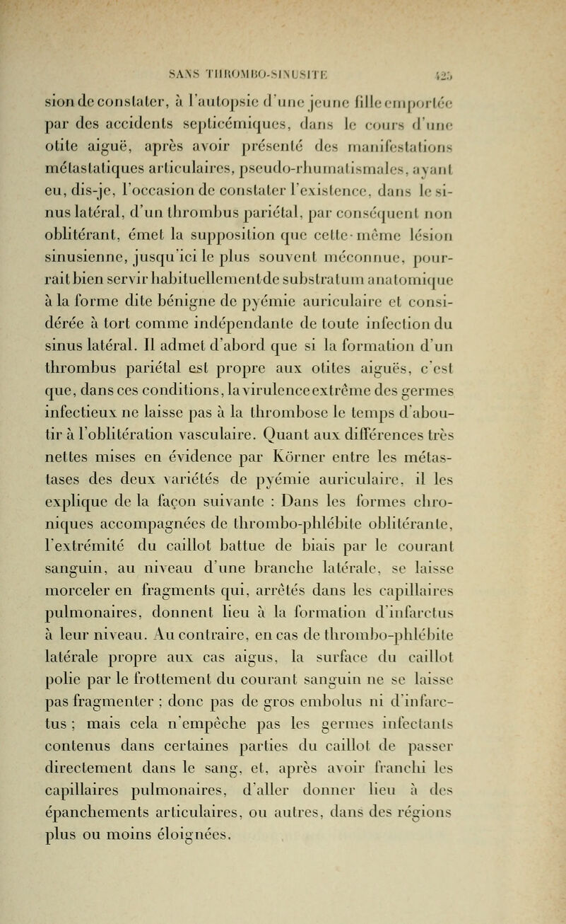 siondecorislaler, à l'aulopsic duiio jeuno fille criiporléc par des accidents septicémiques, dans le cours d'une olile aiguë, après avoir présenté des rriaiiilest;!lions métastaliques articulaires, pseudo-rhumatismales, ayant eu, dis-je, l'occasion de constater l'existence, dans le si- nus latéral, d'un thrombus pariétal, par conséquent non oblitérant, émet la supposition que cette-même lésion sinusienne, jusqu'ici le plus souvent méconnue, pour- rait bien servir liabituellemenlde substratum anatomique à la forme dite bénigne de pyémie auriculaire et consi- dérée à tort comme indépendante de toute infection du sinus latéral. Il admet d'abord que si la formation d'un thrombus pariétal est propre aux otites aiguës, c est que, dans ces conditions, la virulence extrême des germes infectieux ne laisse pas à la thrombose le temps d abou- tir à l'oblitération vasculaire. Quant aux différences très nettes mises en évidence par Kôrner entre les métas- tases des deux variétés de pyémie auriculaire, il les expHque de la façon suivante : Dans les formes chro- niques accompagnées de thrombo-phlébite oblitérante, lextrémité du caillot battue de biais par le courant sanguin, au niveau d une branche latérale, se laisse morceler en fragments qui, arrêtés dans les capillaires pulmonaires, donnent lieu à la formation dinfarclus à leur niveau. Au contraire, en cas de thrombo-phlébile latérale propre aux cas aigus, la surface du caillot polie par le frottement du courant sanguin ne se laisse pas fragmenter ; donc pas de gros embolus ni dinfarc- tus ; mais cela n'empêche pas les germes infectants contenus dans certaines parties du caillot de passer directement dans le sang, et, après avoir franchi les capillaires pulmonaires, d'aller donner lieu à des épanchements articulaires, ou autres, dans des régions plus ou moins éloignées.