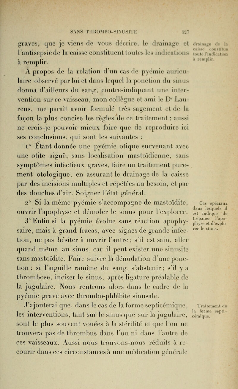 graves, (jMC je viens de vous décrire, !(; drainage cl drainage <!<■ la l'antisepsie de la caisse constituent toutes les indications louio rindicaiion > !• .1 romiilir. a remplir. A propos de lu relation d un cas de p\(';inie aniicii- laire observé par lui et dans lequel la ponction du sinus donna d'ailleurs du sang, contre-indiquant une intci'- vention sur ce vaisseau, mon collègue et ami le D' Lan- rens, me paraît avoir formulé très sagement et de la façon la plus concise les règles de ce traitement ; aussi ne crois-je pouvoir mieux faire que de reproduire ici ses conclusions, qui sont les suivantes : 1° Etant donnée une pyémie otique survenant avec une otite aiguë, sans localisation mastoïdienne, sans symptômes infectieux graves, faire un traitement pure- ment otologique, en assurant le drainage de la caisse par des incisions multiples et répétées au besoin, et par des douches d'air. Soigner l'état général. 2° Si la même pyémie s'accompagne de mastoïdite, Cas spéciaux ■1, 1 .iz-ll* l'i dans lesquels il ouAa^ir 1 apopliyse et dénuder le sinus pour 1 explorer, est indiqué de 3° Enfin si la pyémie évolue sans réaction apopliy- phvseet dexpio saire, mais à grand fracas, avec signes de grande infcc- '' ' tion, ne pas hésiter à ouvrir l'antre ; s il est sain, aller quand même au sinus, car il peut exister une sinusite sans mastoïdite. Faire suivre la dénudation d'une ponc- tion : si l'aiguille ramène du sang, s abstenir : s'il y a thrombose, inciser le sinus, après ligature préalable de la jugulaire. Nous rentrons alors dans le cadre de la pyémie grave avec thrombo-phlébile sinusale. J'ajouterai que, dans le cas de la forme scpticémique, Traiioment <io les interventions, tant sur le sinus que sur la jugulaire, sont le plus souvent vouées à la stérilité et que l'on ne trouvera pas de thrombus dans l un ni dans l'autre de ces vaisseaux. Aussi nous trouvons-nous réduits à re- courir dans ces circonstances à une médication générale rcr le sinus. ormo sepli comi([uc