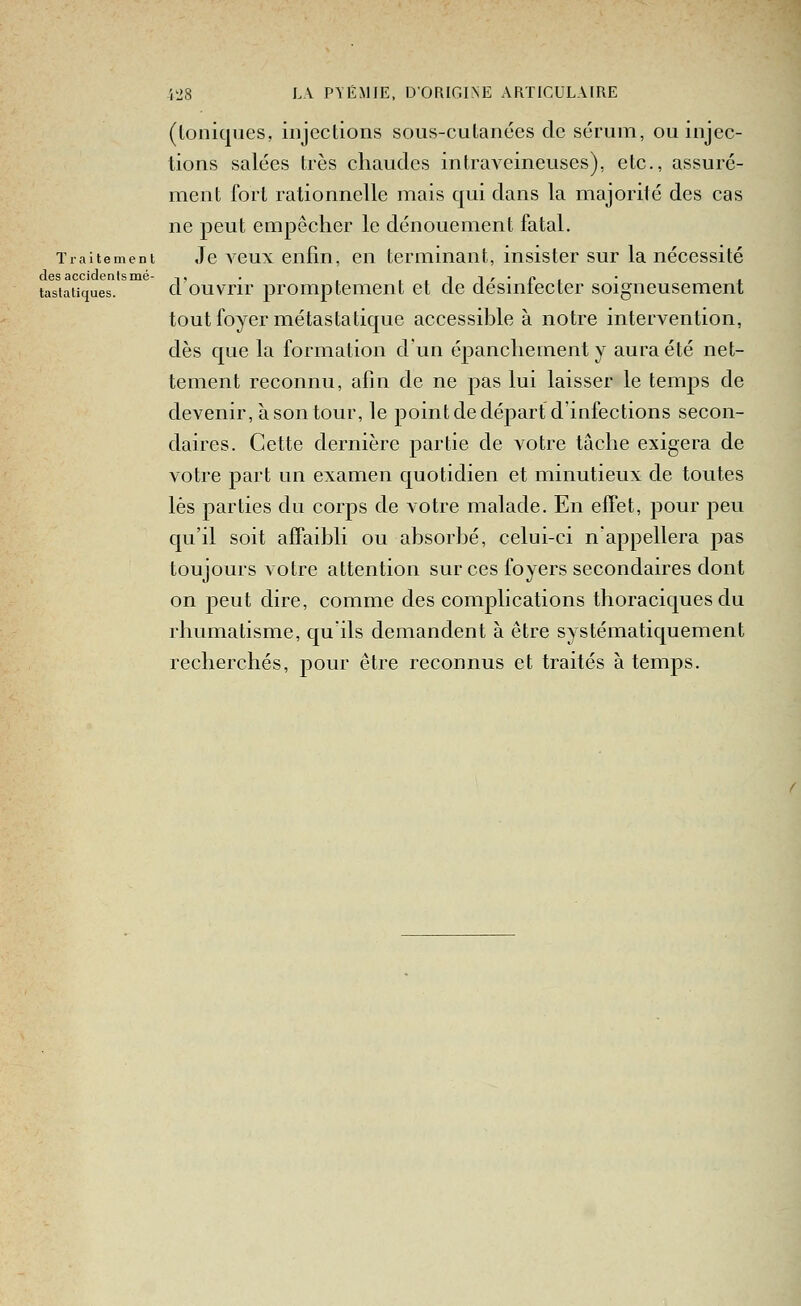 (Ioniques, injections sous-cutanées de sérum, ou injec- tions salées très chaudes intraveineuses), etc., assuré- ment fort rationnelle mais qui dans la majorité des cas ne peut empêcher le dénouement fatal. Traitement Je vcux enfin, cu terminant, insister sur la nécessité des accidents mé- ,, . , ..ii'-Pi • x tastatiques. d ouvrir promptcment et de clesmiecter soigneusement tout foyer métas ta tique accessible à notre intervention, dès que la formation d'un épanchement y aura été net- tement reconnu, afin de ne pas lui laisser le temps de devenir, à son tour, le point de départ d'infections secon- daires. Cette dernière partie de votre tâche exigera de votre part un examen quotidien et minutieux de toutes lès parties du corps de votre malade. En effet, pour peu qu'il soit affaibli ou absorbé, celui-ci n'appellera pas toujours votre attention sur ces foyers secondaires dont on peut dire, comme des complications thoraciques du rhumatisme, qu'ils demandent à être systématiquement recherchés, pour être reconnus et traités à temps.