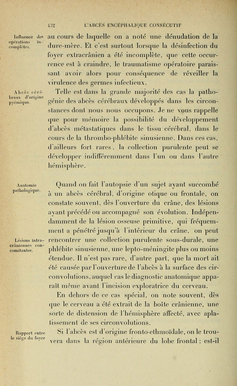 Influence des au cours de laquelle on a noté une dénudation de la opérations in- , ,.p^, , i i r • o • i complètes. dure-mere. bt c est surtout lorsque la desiniection du foyer extracrânien a été incomplète, que cette occur- rence est à craindre, le traumatisme opératoire parais- sant avoir alors pour conséquence de réveiller la virulence des germes infectieux. Abcès ce ré- Tcllc cst daus la grande majorité des cas la patlio- Lraux d'origine ,., ,.^ r ri l'i «-i i pyémique. ' gcuie clcs aDces cçrebraux développes dans les circon- stances dont nous nous occupons. Je ne vous rappelle que pour mémoire la possibilité du développement d'abcès métastatiques dans le tissu cérébral, dans le cours de la thrombo-pblébite sinusienne. Dans ces cas, d'ailleurs fort rares , la collection purulente peut se développer indifféremment dans l'un ou dans l'autre hémisphère. Anatomie Quaud OU fait l'autopsic d'un sujet ayant succombé pa oopiqu ^ ^^ abcès cérébral, d'origine otique ou frontale, on constate souvent, dès l'ouverture du crâne, des lésions ayant précédé ou accompagné son évolution. Indépen- damment de la lésion osseuse primitive, qui fréquem- ment a pénétré jusqu'à l'intérieur du crâne, on peut Lésions intra- rcncoiitrer une collection purulente sous-durale, une crâniennes con- ii^i--- i /••■! comitantes. phlcDite smusicnue, une lepto-meningite plus ou moins étendue. Il n'est pas rare, d'autre part, que la mort ait été causée par l'ouverture de l'abcès à la surface des cir- convolutions, auquel cas le diagnostic anatomique appa- raît même avant l'incision exploratrice du cerveau. En dehors de ce cas spécial, on note souvent, dès que le cerveau a été extrait de la boîte crânienne, une sorte de distension de l'hémisphère affecté, avec apla- tissement de ses circonvolutions. Rapport entre Si labcès cst d'origiiie fronto-ethmoïdale, on le trou- le siètre du fovcr i i r • , r • ilip ■! i'I •^ vera dans la resion antérieure du lobe Irontal ; est-il '&■