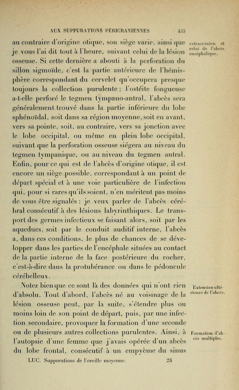 au contraiio d'oiif^nno oliquo, son siège vario. ;iiiisi (|nf «xiracr.tuipn et je vous l'ai dit tout à Iheure, suivant celui de la lésion cncïpha'iK|iK.. ' osseuse. Si cette dernière a abouti à la perforation du sillon sigmoïde, c'est la partie antéi-ieure de l'iiémis- phère correspondant du cervelet qu'occupera presfpic toujours la collection purulente : l'ostéite fongueuse a-t-cllc perforé le tegmen lympano-antral, l'abcès sera généralement trouvé dans la partie inférieure du lobe sphénoïdal, soit dans sa région moyenne, soit en avant, vers sa pointe, soit, au contraire, vers sa jonction avec le lobe occipital, ou même en plein lobe occipital, suiA^ant que la perforation osseuse siégera au niveau du tegmen tympanique, ou au niveau du tegmen an Irai. Enfin, pour ce qui est de l'abcès d'origine otique, il est encore un siège possible, correspondant à un point de départ spécial et à une voie particulière de l'infection qui, pour si rares qu'ils soient, n'en méritent pas moins de vous être signalés : je veux parler de l'abcès céré- bral consécutif à des lésions labyrintliiques. Le trans- port des germes infectieux se faisant alors, soit par les aqueducs, soit par le conduit auditif interne, l'abcès a, dans ces conditions, le plus de cliances de se déve- lopper dans les parties de l'encéphale situées au contact delà partie interne de la face postérieure du rocher, c'est-à-dire dans la protubérance ou dans le pédoncule cérébelleux. Notez bien que ce sont là des données qui n ont rien Extensionuité- d'absolu. Tout d'abord, l'abcès né au voisinage delà ''fodoiabcc*. lésion osseuse peut, par la suite, s'étendre plus ou moins loin de son point de départ, puis, par une infec- tion secondaire, provoquer la formation d'une seconde ou de plusieurs autres collections purulentes. Ainsi, à Formation aab- 1!, • t' r •' • '/-J' l^ «-'es multiples. i autopsie et une iemme que j avais opérée cl un abcès du lobe frontal, consécutif à un empyème du sinus LUC. Suppvirations de l'orcillo moyenne. 28