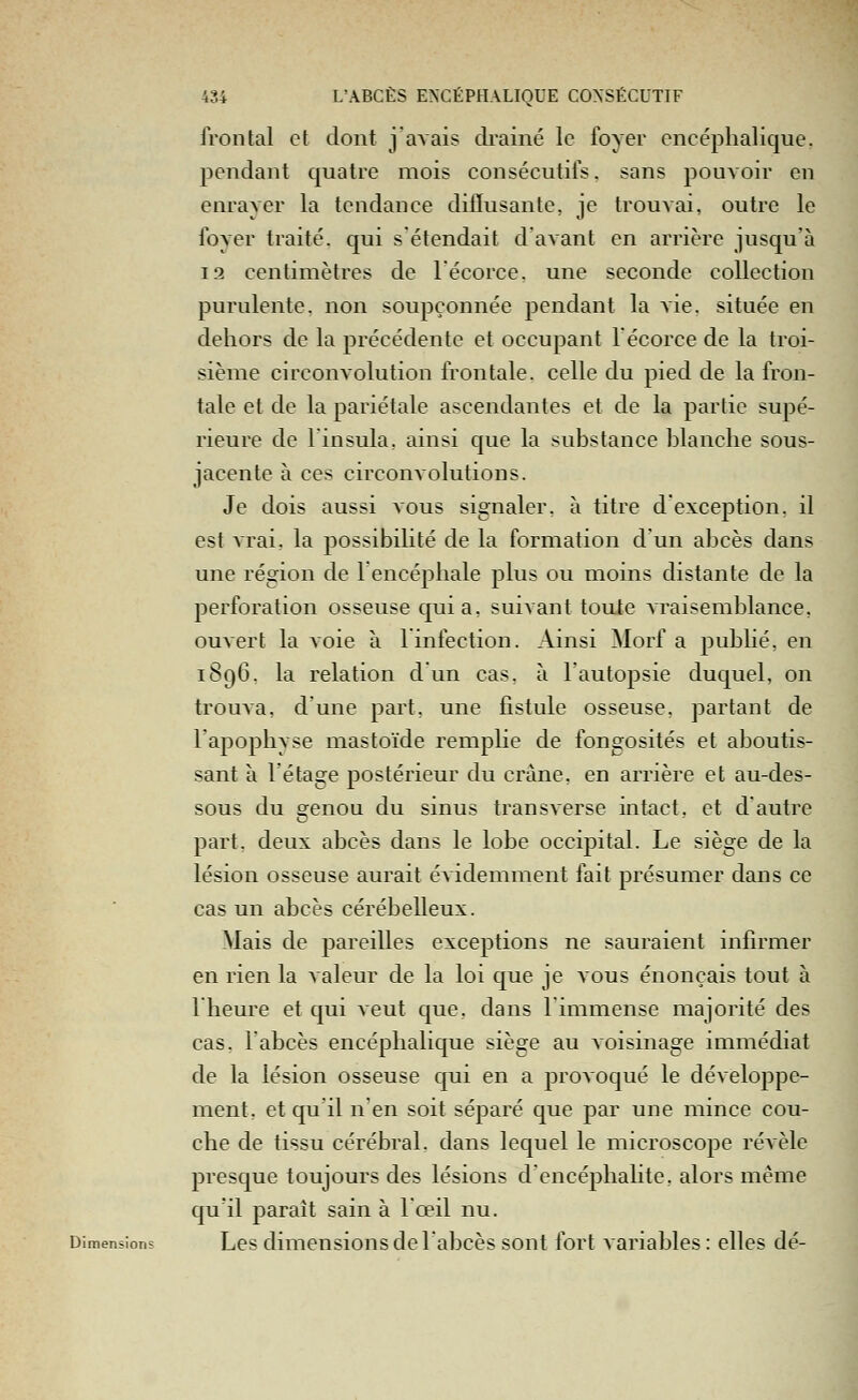 frontal et dont j'avais drainé le foyer encéphalique, pendant quatre mois consécutifs, sans pouvoir en enrayer la tendance dilïusante, je trouvai, outre le foyer traité, qui s'étendait d'avant en arrière jusqu'à 19 centimètres de lécorce. une seconde collection purulente, non soupçonnée pendant la vie. située en dehors de la précédente et occupant lécorce de la troi- sième circonvolution frontale, celle du pied de la fron- tale et de la pariétale ascendantes et de la partie supé- rieure de Finsula, ainsi que la substance blanche sous- jacente à ces circonvolutions. Je dois aussi vous signaler, à titre d'exception, il est vrai, la possibilité de la formation d'un abcès dans une région de 1 encéphale plus ou moins distante de la perforation osseuse quia, suivant toute vraisemblance, ouvert la voie à 1 infection. Ainsi Morf a pubhé, en 1896. la relation d un cas. à l'autopsie duquel, on trouva, d'une part, une fistule osseuse, partant de lapophyse mastoïde remplie de fongosités et aboutis- sant à l'étage postérieur du crâne, en arrière et au-des- sous du genou du sinus transverse intact, et d'autre part, deux abcès dans le lobe occipital. Le siège de la lésion osseuse aurait évidemment fait présumer dans ce cas un abcès cérébelleux. Mais de pareilles exceptions ne sauraient infirmer en rien la valeur de la loi que je vous énonçais tout à 1 heure et qui veut que, dans l'immense majorité des cas. l'abcès encéphalique siège au voisinage immédiat de la lésion osseuse qui en a provoqué le développe- ment, et qu'il n'en soit séparé que par une mince cou- che de tissu cérébral, dans lequel le microscope révèle presque toujours des lésions d'encéphahte, alors même qu'il paraît sain à lœil nu. Dimensions Lcs dimcusions dc l'abcès sont fort variables : elles dé-