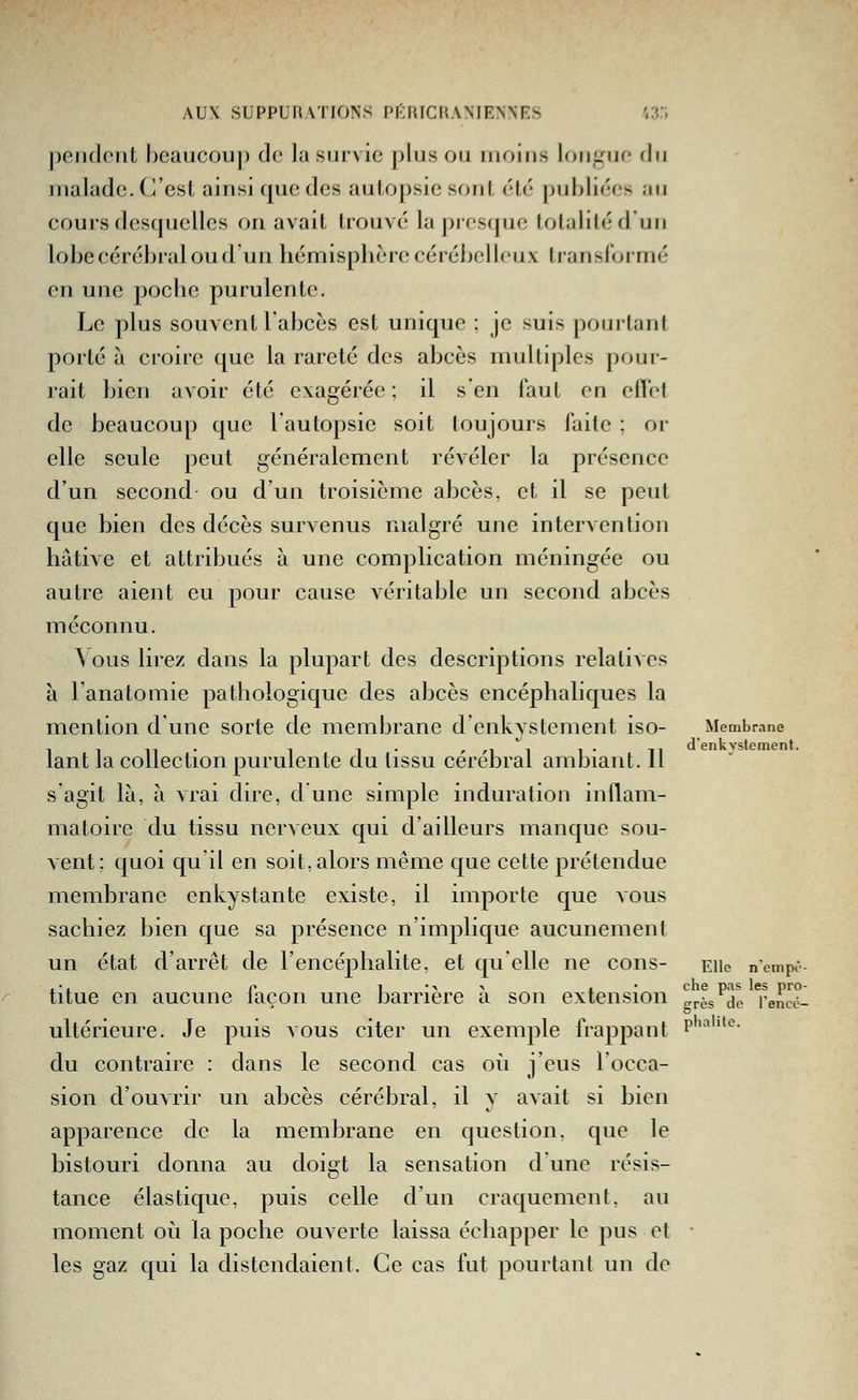 pendent beaucoup do la survie plus on moins longue du malade. C'est ainsi que des autopsie s(jiil ('l('' |)uhliées iiu cours desquelles on avait trouvé la pioscjuo lolaiiléd'un lobe cérébral ou d un hémisphère cérébelleux transformé en une poche purulente. Le plus souvent l'abcès est unique ; je suis pourtant porté à croire que la rareté des abcès multiples pour- rait bien avoir été exagérée ; il s'en faut en effet de beaucoup que l'autopsie soit toujours faite ; or elle seule peut généralement révéler la présence d'un second ou d'un troisième abcès, et il se peut que bien des décès survenus malgré une intervention hâtive et attribués à une complication méningée ou autre aient eu pour cause véritable un second abcès méconnu. \ous lirez dans la plupart des descriptions relatives h l'anatomie pathologique des abcès encéphaliques la mention d'une sorte de membrane denkystcment iso- Membrane lin- 1 1 • ' ^1 ^1 1 • Ti d'enkvslemenf. lant la collection purulente du lissu cérébral ambiant. 11 s'agit là, à vrai dire, d une simple induration inflam- matoire du tissu nerveux qui d'ailleurs manque sou- vent: quoi qu'il en soit, alors même que cette prétendue membrane enkystante existe, il importe que vous sachiez bien que sa présence n'implique aucunement un état d'arrêt de l'encéphalite, et qu'elle ne cons- eiic n'cmpè- ,•, p 1 •■< ^ i • che pas les pro- titue en aucune laçon une JDarriere a son extension ares de l'encé- ultérieure. Je puis vous citer un exemple frappant P'''*^- du contraire : dans le second cas où j'eus l'occa- sion d'ouvrir un abcès cérébral, il y avait si bien apparence de la membrane en question, que le bistouri donna au doigt la sensation dune résis- tance élastique, puis celle d'un craquement, au moment où la poche ouverte laissa échapper le pus et • les gaz qui la distendaient. Ce cas fut pourtant un de