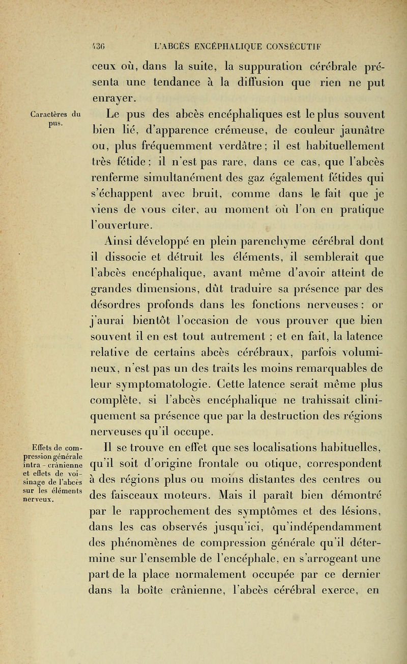ceux où, dans la suite, la suppuration cérébrale pré- senta une tendance à la diffusion que rien ne put enrayer. Caractères du Lc pus dcs al)cès cncéplialiques est le plus souvent bien lié, d'apparence crémeuse, de couleur jaunâtre ou, plus fréquemment Acrdutre; il est habituellement très fétide; il n'est pas rare, dans ce cas, que l'abcès renferme simultanément des gaz également fétides qui s'échappent avec bruit, comme dans le fait que je viens de vous citer, au moment oii l'on en pratique l'ouverture. Ainsi développé en plein parenchyme cérébral dont il dissocie et détruit les éléments, il semblerait que l'abcès encéphalique, avant même d'avoir atteint de grandes dimensions, dût traduire sa présence par des désordres profonds dans les fonctions nerveuses : or jaurai bientôt l'occasion de vous prouver que bien souvent il en est tout autrement ; et en fait, la latence relative de certains abcès cérébraux, parfois volumi- neux, nest pas un des traits les moins remarquables de leur symptomatologie. Cette latence serait môme plus comj)lète, si l'abcès encéphalique ne trahissait clini- quement sa présence que par la destruction des régions nerveuses qu'il occupe. Effets de com- Il sc trouvc cu cfFct quc SCS localisations habituelles, pression générale ,.,.,,..,, , . , intra - crânienne qu u soit d origiuc Iroutalc OU otiquc, corrcspoudcnt et effets de voi- >i ,• i -t.iI ■ sinage de l'abcès ^ cl^s rcgious pius OU uioius distantes des centres ou nerve^ux! ^™^*^ ^^s faisccaux motcurs. Mais il paraît bien démontré par le rapprochement des symptômes et des lésions, dans les cas observés jusqu'ici, qu'indépendamment des phénomènes de compression générale qu'il déter- mine sur l'ensemble de l'encéphale, en s'arrogeant une part de la place normalement occupée par ce dernier dans la boîte crânienne, l'abcès cérébral exerce, en