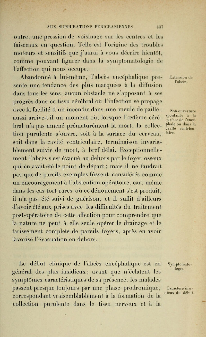 outre, une pression de voisinage sur les centres et les faisceaux en question. Telle est l'origine des troubles moteurs et scnsitifs que j'aurai à vous décrire hienlol, comme pouvant figurer dans la symplomatoiogie de 1 affection qui nous occupe. Abandonné à lui-même, l'abcès encéplialique pré- EiienMondc sente une tendance des plus marquées à la diflusion dans tous les sens, aucun obstacle ne s'apposant à ses progrès dans ce tissu cérébral où l'infection se propage avec la facilité d'un incendie dans une meule de paille ; Son ouverture aussi arrive-t-il un moment où, lorsque l'œdème céré- surra'ce°dcl'encé- bral n'a pas amené prématurément la mort, la collée- p''^''e o» dans i.-. l l cavilc ventncu- tion purulente s'ouvre, soit à la surface du cerveau, '''<'• soit dans la cavité ventriculaire, terminaison invaria- blement suivie de mort, à bref délai. Exceptionnelle- ment l'abcès s'est évacué au dehors par le foyer osseux qui en avait été le point de départ ; mais il ne faudrait pas que de pareils exemples fussent considérés comme un encouragement à l'abstention opératoire, car, môme dans les cas fort rares où ce dénouement s'est produit, il n'a pas été suivi de guérison, et il suffit d ailleurs d'avoir été aux prises avec les difficultés du traitement j)Ost-opératoire de cette affection pour comprendre que la nature ne peut à elle seule opérer le drainage et le tarissement complets de pareils foyers, après en avoir favorisé l'évacuation en dehors. Le début clinique de labcès encéphalique est en Svuipiomaiu général des plus insidieux : avant que n'éclatent les ° symptômes caractéristiques de sa présence, les malades passent presque toujours par une phase prodromique, Caracièie insi- correspondant vraisemblablement à la formation de la collection purulente dans le tissu nerveux el à la