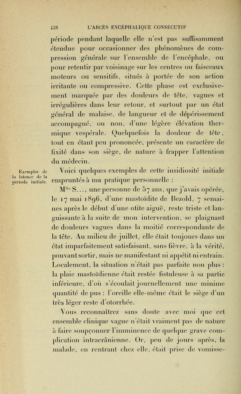 période pendant laquelle elle n'est pas suffisamment étendue pour occasionner des phénomènes de com- pression générale sur l'ensemble de lencéphale, ou pour retentir par voisinage sur les centres ou faisceaux moteurs ou sensitifs, situés à portée de son action irritante ou compressive. Cette phase est exclusive- ment marquée par des douleurs de tête, vagues et irrégulières dans leur retour, et surtout par un état général de malaise, de langueur et de dépérissement accompagné, ou non, d'une légère élévation ther- mique vespérale. Quelquefois la douleur de tête, tout en étant peu prononcée, présente un caractère de fixité dans son siège, de nature à frapper l'attention du médecin. Exemples de Voici quclqucs exciTiples de cette insidiosité initiale la latence de la ■ /• \ i n période initiale, empruntes a ma pratique personnelle : M S..., une personne de 67 ans, que j'avais opérée, le 17 mai 1896, d'une mastoïdite de Bezold, 7 semai- nes après le début d'une otite aiguë, reste triste et lan- guissante à la suite de mon intervention, se plaignant de douleurs vagues dans la moitié correspondante de la tête. Au milieu de juillet, elle était toujours dans un état imparfaitement satisfaisant, sans fièvre, à la vérité, pouvant sortir, mais ne manifestant ni appétit ni entrain. Localement, la situation n était pas parfaite non plus : la plaie mastoïdienne était restée fistuleuse à sa partie inférieure, d'où s'écoulait journellement une minime quantité de j)us : l'oreille elle-même était le siège d'un très léger reste d'otorrhée. Vous reconnaîtrez sans doute avec moi que cet ensemble clinique vague n'était vraiment pas de nature à faire soupçonner l'imminence de quelque grave com- plication iiitracrânicnne. Or, peu de jours après, la malade, en rentrant chez elle, était prise de vomisse-