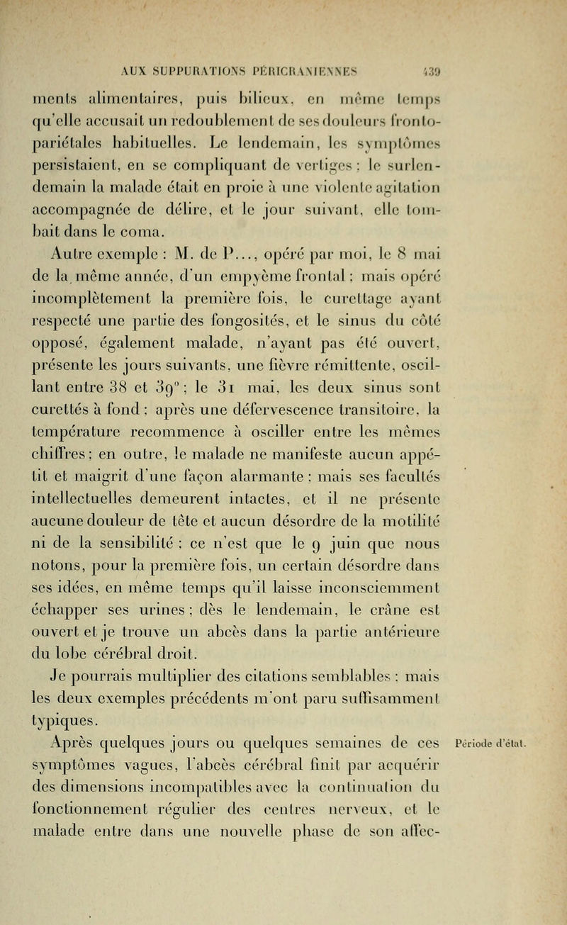 incnls alimentaires, puis bilieux, on nirine leinps Cju'cUc accusait un rcdouhlenionl de ses douleurs l'ronlo- pariétalcs hahiluclles. Le lendemain, les symplômes persistaient, en se compliquant de vertiges ; le surlen- demain la malade était en proie à rme violente agitation accompagnée de délire, et le jour suivant, elle lr)in- bait dans le coma. Autre exemple : M. de P..., opéré par moi, le 8 mai de la même année, d'un empyème frontal : mais opéré incomplètement la première l'ois, le curcttagc ayant respecté une partie des fongosités, et le sinus du côté opposé, également malade, n'ayant pas été ouvert, présente les jours suivants, une fièvre rémittente, oscil- lant entre 38 et 09; le 3i mai, les deux sinus sont curettes à fond : après une défervescence transitoire, la température recommence à osciller entre les mêmes chiffres : en outre, le malade ne manifeste aucun appé- tit et maigrit d'une façon alarmante : mais ses facultés intellectuelles demeurent intactes, et il ne présente aucune douleur de tête et aucun désordre de la motilité ni de la sensibilité ; ce n'est que le 9 juin que nous notons, pour la première fois, un certain désordre dans ses idées, en même temps qu'il laisse inconsciemment échapper ses urines; dès le lendemain, le crâne est ouvert et je trouve un abcès dans la partie antérieure du lobe cérébral droit. Je pourrais multiplier des citations semblables : mais les deux exemples précédents mont paru sutrisammcnl typiques. Après quelques jours ou quelques semaines de ces Période délai. symptômes vagues, labcès cérébral finit par acquérir des dimensions incompatibles avec la continuation du fonctionnement régulier des centres nerveux, et le malade entre dans une nouvelle phase de son alVec-