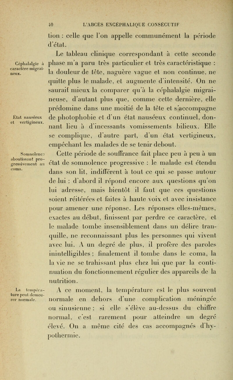 lion : celle que l'on appelle communément la période d'état. Le tableau clinique correspondant à cette seconde Céphalalgie à pliasc m'a paru très particulier et très caractéristique : caractère migrai- i i i i ,w ^ , ,• neus. l^ douleur de lete, naguère vague et non continue, ne quitte plus le malade, et augmente d'intensité. On ne saurait mieux la comparer qu'à la céphalalgie migrai- neuse, d'autant plus que, comme cette dernière, elle prédomine dans une moitié de la tète et s'accompagne Ëiat nauséeux de pliolopliobic ct d'uu état nauséeux continuel, don- et vertigineux. ,. ^ ,,. . i -t j^n nant lieu a d incessants vomissements bilieux. Eille se complique, d'autre part, d un état vertigineux, empêchant les malades de se tenir debout. Soninoienc3 Ccttc période de soufFrance fait place peu à peu à un aboutissant pro- ,-, -. -iii ri gressiveiuent au ctat dc somnolcnce progressive : le malade est étendu coma. dans son lit, indifférent à tout ce qui se passe autour de lui ; d'abord il répond encore aux questions qu'on lui adresse, mais bientôt il faut que ces questions soient réitérées et faites à haute voix et avec insistance pour amener une réponse. Les réponses elles-mêmes, exactes au début, finissent par perdre ce caractère, et le malade tombe insensiblement dans un délire tran- quille, ne reconnaissant plus les personnes qui vivent avec lui. A un degré de plus, il profère des paroles inintelligibles ; finalement il tombe dans le coma, la la vie ne se trahissant plus chez lui que par la conti- nuation du fonctionnement régulier des appareils de la nutrition. La lempéia- A cc moiiient, la température est le plus souvent turepeut clemcu- i- ■ , • <■ rer normale. normale Cil dcliors d unc complication méningée ou sinusienne : si elle s'élève au-dessus du chiffre normal, c'est rarement pour atteindre un degré élevé. On a même cité des cas accompagnés d'hy- pothermie.