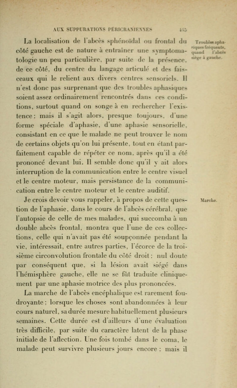 La localisation de l'abcès sphénoiVlal ou frontal du Troabi«*apbs- côté gauche est de nature à entraîner une sympioma- c,'^^ '*T^ei^ tologie un peu particulière, par suite de la présence. *^« » g'^'»' de ce coté, du centre du langage articulé et des fais- ceaux qui le relient aux divers centres sensoriels. Il n est donc pas surprenant que des troubles aphasiques soient assez ordinairement rencontrés dans ces condi- tions, surtout quand on songe à en rechercher l'exis- tence : mais il s agit alors, presque toujours, d'une forme spéciale d'aphasie, d une aphasie sensorielle, consistant en ce que le malade ne peut trouver le nom de certains objets qu'on lui présente, tout en étant par- faitement capable de répéter ce nom. après qu'il a été prononcé devant lui. Il semble donc qu il y ait alors interruption de la communication entre le centre atsucI et le centre moteur, mais persistance de la communi- cation entre le centre moteur et le centre auditif. Je crois devoir vous rappeler, à propos de cette ques- Marche, tion de l'aphasie, dans le cours de 1 abcès cérébral, que rautopsie de celle de mes malades, qui succomba à un double abcès fi-ontal. montra que lune de ces collec- tions, celle qui n avait pas été soupçonnée pendant la vie. intéressait, entre autres parties, 1 écorce de la troi- sième circonvolution frontale du côté droit : nul doute par conséquent que. si la lésion avait siégé dans 1 hémisphère gauche, elle ne se fût traduite clinique- ment par une aphasie motrice des plus prononcées. La marche de l'abcès encéphahque est i^arement fou- droyante : lorsque les choses sont abandonnées à leur cours natui'el. sa durée mesure habituellement plusieurs semaines. Cette durée est d ailleurs dune évaluation très difficile, par suite du caractère latent de la phase initiale de l'aflection. Lne fois tombé dans le coma, le malade peut survi^Te plusieurs jours encore ; mais il