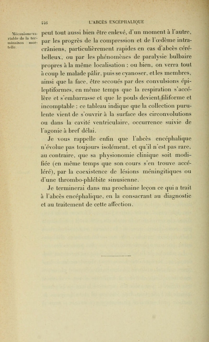 riable de la ter- minaison mor- telle. 446 LABCES ENCEPHALIQUE MiVanisineva- peut tout Qussi bien èlrc enlevé, dun moment à l'autre, par les progrès de la compression et de l'œdème intra- cràniens, particulièrement rapides en cas d'abcès céré- belleux, ou par les pliénomènes de paralysie bulbaire propres à la même localisation : ou bien, on verra tout à coup le malade pâUr. puis se cyanoser. et les membres, ainsi cpie la face, être secoués par des convulsions épi- leptiformes. en même temps que la respiration s'accé- lère et s'embarrasse et que le pouls devient filiforme et incomptable : ce tableau indique que la collection puru- lente vient de s'ouvrir à la surface des circonvolutions ou dans la cavité ventriculaire. occurrence suivie de 1 affonie à bref délai. Je vous rappelle enfin que Tabcès encéplialique n'évolue pas toujours isolément, et qu'il n'est pas rare. au contraire, que sa physionomie cHnique soit modi- fiée (en même temps que son cours s'en trouve accé- léré), par la coexistence de lésions méningitiques ou d'une thrombo-phlébite sinusienne. Je terminerai dans ma prochaine leçon ce qui a trait à l'abcès encéphalique, en la consacrant au diagnostic et au traitement de cette alTection.