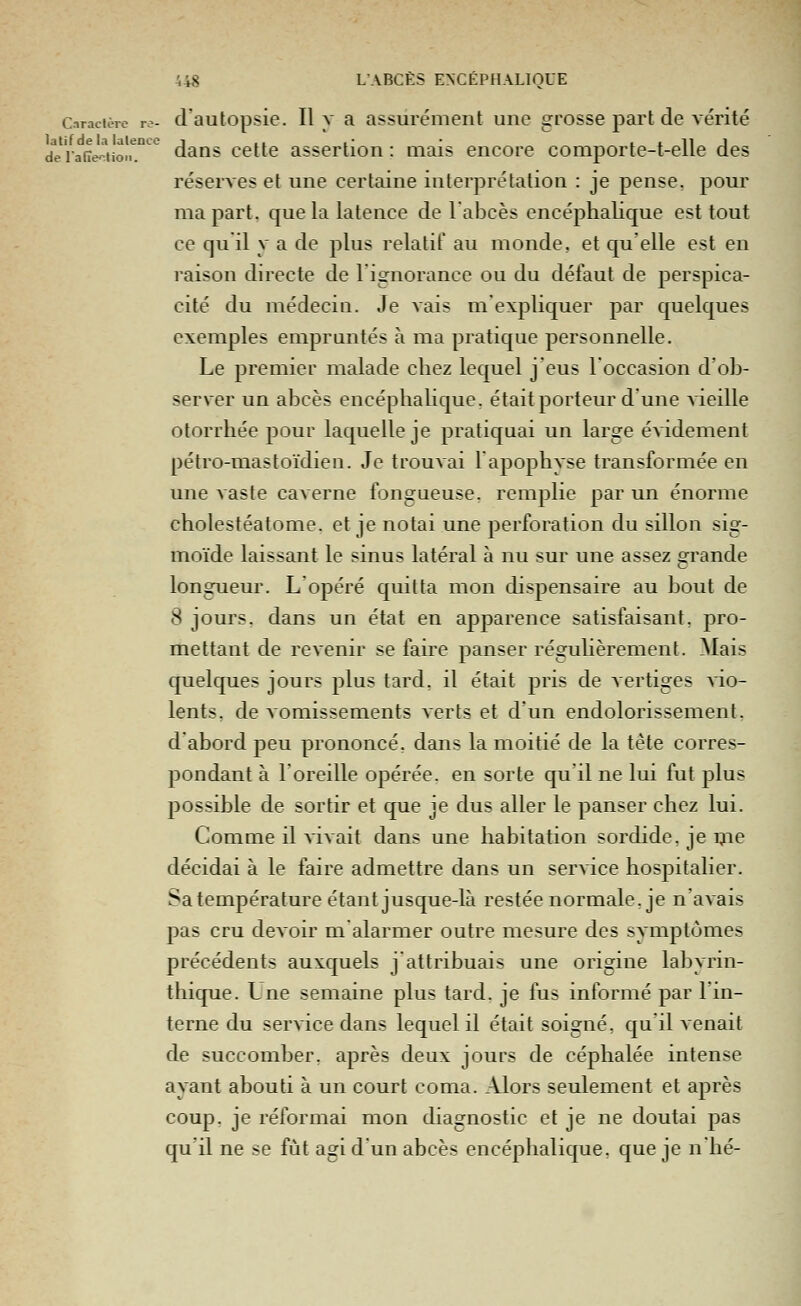 Cnracièrc r.-- d'autopsie. Il v R assurénieiit une grosse pai't de vérité dViafie^iion! dans cette assertion: mais encore comporte-t-elle des réserves et une certaine interprétation : je pense, pour ma part, que la latence de labcès encéphalique est tout ce qu'il y a de plus relatif au monde, et qu'elle est en raison directe de l'ignorance ou du défaut de perspica- cité du médecin. Je vais m'expliquer par quelques exemples empruntés à ma pratique personnelle. Le premier malade chez lequel j'eus l'occasion d'ob- server un abcès encéphahque. était porteur d'une vieille otorrhée pour laquelle je pratiquai un large évidement pétro-mastoïdien. Je trouvai 1 apophyse transformée en une vaste caverne fongueuse, remplie par un énorme cholestéatome. et je notai une perforation du sillon sig- moïde laissant le sinus latéral à nu sur une assez grande longueur. L'opéré quitta mon dispensaire au bout de 8 jours, dans un état en apparence satisfaisant, pro- mettant de revenir se faire panser réguhèrement. Mais quelques jours plus tard, il était pris de vertiges vio- lents, de vomissements verts et d'un endolorissement, d'abord peu prononcé, dans la moitié de la tête corres- pondant à l'oreille opérée, en sorte qu'il ne lui fut plus possible de sortir et que je dus aller le panser chez lui. Comme il ^^Lvait dans une habitation sordide, je ijie décidai à le faire admettre dans un service hospitalier. Sa température étant jusque-là restée normale, je n'avais pas cru devoir malarmer outre mesure des symptômes précédents auxquels j'attribuais une origine labyrin- thique. Lne semaine plus tard, je fus informé par l'in- terne du service dans lequel il était soigné, qu'il venait de succomber, après deux jours de céphalée intense ayant abouti à un court coma. Alors seulement et après coup, je réformai mon diagnostic et je ne doutai pas qu'il ne se fût agi d'un abcès encéphalique, que je n hé-