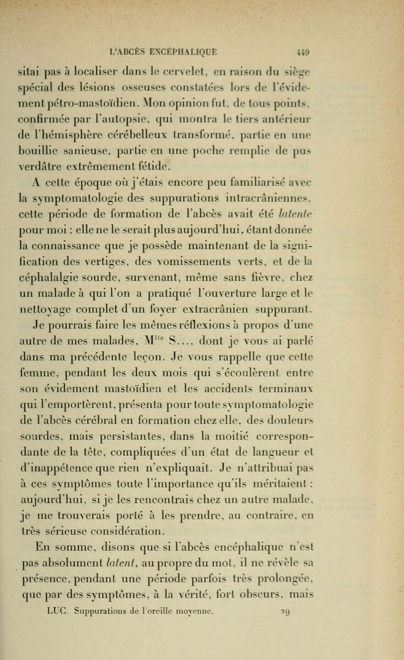 silai pas à localiser dans le cervclot, en raison du siège spécial des lésions osseuses constatées lors de l'évide- mentpétro-nnasloïdicn. Mon opinion fut. de tous points. confirmée par l'autopsie, qui montra le tiers antérieur de rhémisphère cérébelleux transformé, partie en une Ijouillic sanieuse, partie en une poche remplie de pus verdatre extrêmement fétide. A cette époque où j'étais encore peu familiarisé avec la symptomalologie des suppurations intracrâniennes, cette période de formation de l'abcès avait été latente pour moi : elle ne le serait plus aujourd'hui, étant donnée la connaissance que je possède maintenant de la signi- lication des vertiges, des vomissements verts, et de la céphalalgie sourde, survenant, même sans fièvre, chez un malade à qui Ion a pratiqué l'ouverture large et lo nettoyage complet d un foyer extracranien suppurant. Je pourrais faire les mêmes réflexions a propos d une autre de mes malades. M'' S dont je vous ai parlé dans ma précédente leçon. Je aous rappelle que cette femme, pendant les deux mois qui s'écoulèrent entre son évidement mastoïdien et les accidents terminaux qui l'emportèrent, présenta pour toute symptomatologie de l'abcès cérébral en formation chez elle, des douleurs sourdes, mais persistantes, dans la moitié correspon- dante de la tête, compliquées d'un état de langueur et d'inappétence que rien n'expliquait. Je n'attribuai pas à ces symptômes toute l'importance qu'ils méritaient : aujourd'hui, si je les rencontrais chez un autre malade, je me trouverais porté à les prendre, au contraire, en très sérieuse considération. En somme, disons que si 1 abcès encéphalique n'est pas absolument latent, au propre du mot. il ne révèle sa présence, pendant une période parfois très prolongée, que par des symptômes, à la vérité, fort obscurs, mais LLC. Suppurations de rorcillc moyenne. :29
