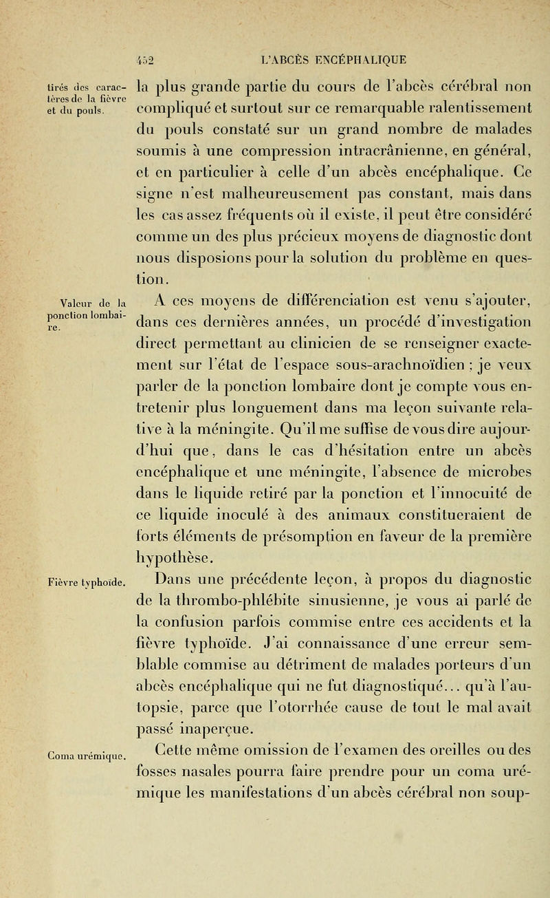 lires (les carac- la plus grande partie du cours de l'abcès cérébral non lôresdo la fièvre ,. , i i i • et du pouls, complique et surtout sur ce remarquable ralentissement du pouls constaté sur un grand nombre de malades soumis à une compression intracrânienne, en général, et en particulier à celle d'un abcès encéphalique. Ce signe n'est malheureusement pas constant, mais dans les cas assez fréquents oii il existe, il peut être considéré comme un des plus précieux moyens de diagnostic dont nous disposions pour la solution du problème en ques- tion . Valeur de la A CCS moyciis dc difFéreiiciation est venu s'ajouter, ponction lombal- i 1 •^ r '1 ' T* t.' i' 'j.g dans ces dernières années, un procède d investigation direct permettant au clinicien de se renseigner exacte- ment sur l'état de l'espace sous-arachnoïdien ; je veux parler de la ponction lombaire dont je compte vous en- tretenir plus longuement dans ma leçon suivante rela- tive à la méningite. Qu'il me suffise de vous dire aujour- d'hui que, dans le cas d'hésitation entre un abcès encéphalique et une méningite, l'absence de microbes dans le liquide retiré par la ponction et l'innocuité de ce liquide inoculé à des animaux constitueraient de forts éléments de présomption en faveur de la première hypothèse. Fièvre typhoïde. Daus uiic précédente leçon, à propos du diagnostic de la thrombo-phlébite sinusienne, je vous ai parlé de la confusion parfois commise entre ces accidents et la fièvre typhoïde. J'ai connaissance d'une erreur sem- blable commise au détriment de malades porteurs d un abcès encéphalique qui ne fut diagnostiqué... qu'à l'au- topsie, parce que l'otorrhée cause de tout le mal avait passé inaperçue. Cette même omission de l'examen des oreilles ou des fosses nasales pourra faire ]:)rendre pour un coma uré- mique les manifestations d'un abcès cérébral non soup- Coma urémiquc.