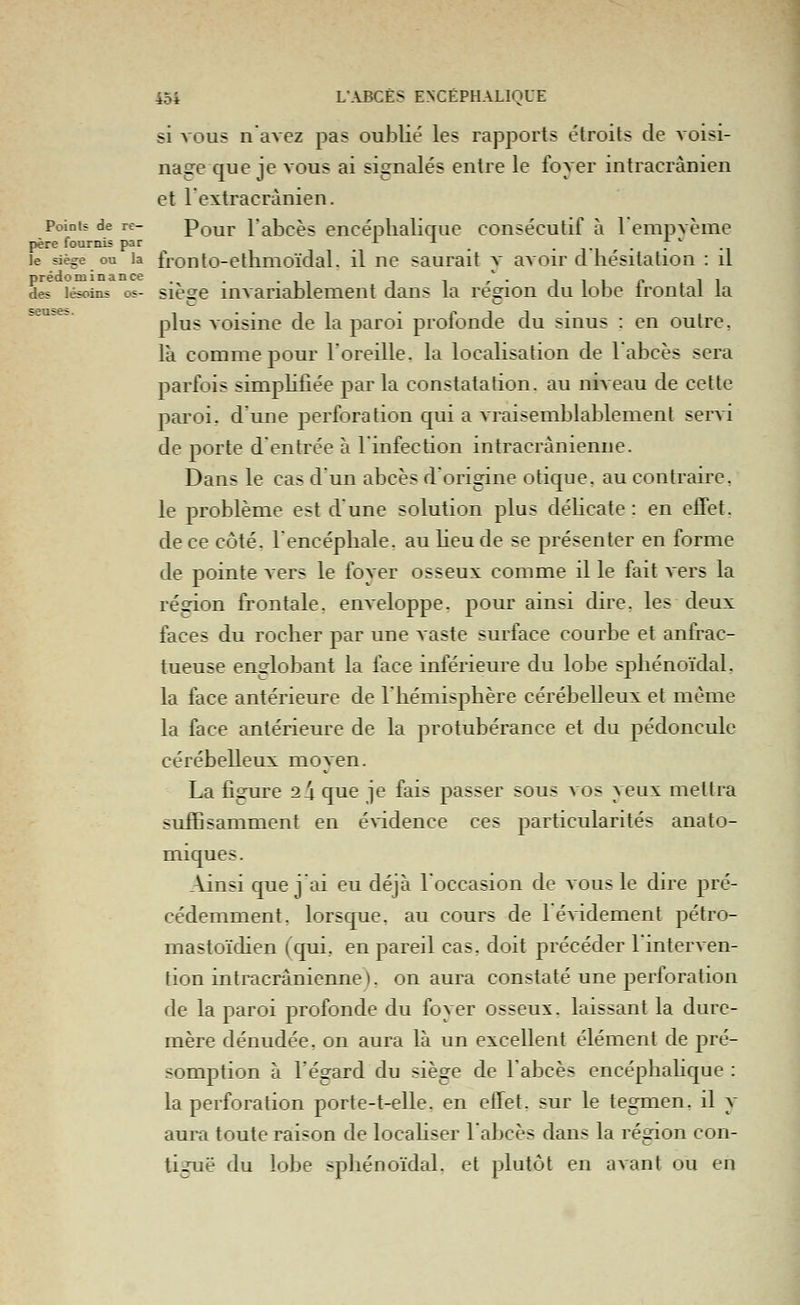 si VOUS navez pas oublié les rapports étroits de voisi- nage que je vous ai signalés entre le foyer intracrànien et lextracrànien. Pointî de re- Pour l'abcès encéplialique consécutif à l'empvème père fournis par -'- ■* _ ..... le siège ou la fronto-etlinioïclal. il ne saurait v avoir d hésitation : il prédominance . / . j i i p . i i des lésoins os- sicsc lUA ariablemeut dans la région du lobe irontal la plus voisine de la paroi profonde du sinus : en outre, là comme pour l'oreille, la localisation de labcès sera parfois simpKfiée par la constatation, au niveau de cette paroi, d'une perforation qui a Aiaisemblablement servi de porte d'entrée à l'infection intracrânienne. Dans le cas d'un abcès d'origine otique. au contraire, le problème est dune solution plus délicate: en effet, de ce côté, l'encéphale, au Heu de se présenter en forme de pointe vers le foyer osseux comme il le fait vers la région frontale, enveloppe, pour ainsi dire, les deux faces du rocher par une Aaste surface courbe et anfrac- tueuse englobant la face inférieure du lobe sphénoïdal, la face antérieure de l'hémisphère cérébelleux et même la face antérieure de la protubérance et du pédoncule cérébelleux moyen. La figure 2 4 que je fais passer sous vos yeux mettra suffisamment en évidence ces particularités anato- miques. _\insi que j'ai eu déjà l'occasion de vous le dire pré- cédemment, lorsque, au cours de 1 évidement pétro- mastoïdien (qui, en pareil cas. doit précéder l'interven- tion intracrânienne ). on aura constaté une perforation de la paroi profonde du foyer osseux, laissant la dure- mère dénudée, on aura là un excellent élément de pré- somption à l'égard du siège de l'abcès encéphahque : la perforation porte-t-elle. en effet, sur le tegmen, il y aura toute raison de locahser l'abcès dans la région con- liguë du lobe sphénoïdal. et plutôt en avant ou en