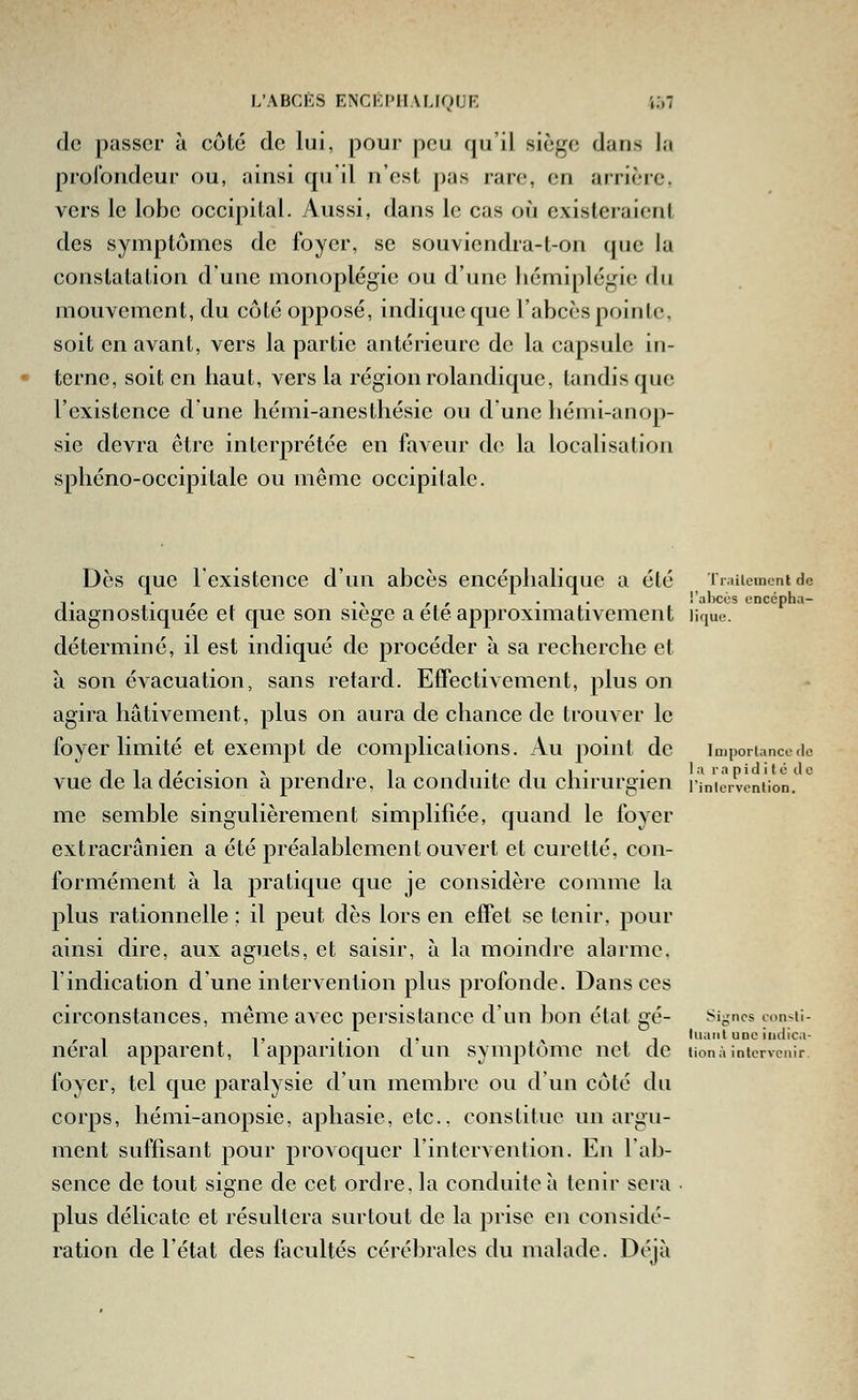 de passer à côté de lui, pour peu qu'il siège dans la prolbiideur ou, ainsi qu'il n'est pas rare, en arrière, vers le lobe occipital. Aussi, dans le cas où existeraient des symptômes de foyer, se souviendra-t-on que la constatation d'une monoplégie ou d'une hémiplégie du mouvement, du côté opposé, indique que l'abcès pointe, soit en avant, vers la partie antérieure de la capsule in- terne, soit en haut, vers la région rolandique, tandis que l'existence d'une hémi-anesthésic ou d'une hémi-anop- sie devra être interprétée en faveur de la localisation sphéno-occipitale ou même occipitale. Dès que l'existence d'un abcès encéphalique a été Triiiementde ,. . , .^ , , . . l'abccs encépha- diagnostiquee et que son siège a eteapproxnnativement lique. déterminé, il est indiqué de procéder à sa recherche et à son évacuation, sans retard. Effectivement, plus on agira hâtivement, plus on aura de chance de trouver le foyer limité et exempt de complications. Au point de impôtlancede vue de la décision à prendre, la conduite du chirurgien r^n'ièivèntion.' *^ me semble singulièrement simplifiée, quand le foyer extracrânien a été préalablement ouvert et curette, con- formément à la pratique que je considère comme la plus rationnelle ; il peut dès lors en effet se tenir, pour ainsi dire, aux aguets, et saisir, à la moindre alarme, l'indication d'une intervention plus profonde. Dans ces circonstances, même avec persistance d'un bon état gé- si-ncs consii- , - ,, . . ,, ^ , luuiil une iiidica- neral apparent, l apparition d un symptôme net de tionà intervenir foyer, tel que paralysie d'un membre ou d'un côté du corps, hémi-anopsie, aphasie, etc.. constitue un argu- ment suffisant pour provoquer l'intervention. En l'ab- sence de tout signe de cet ordre, la conduite à tenir sera • plus délicate et résultera surtout de la prise en considé- ration de l'état des facultés cérébrales du malade. Déjà