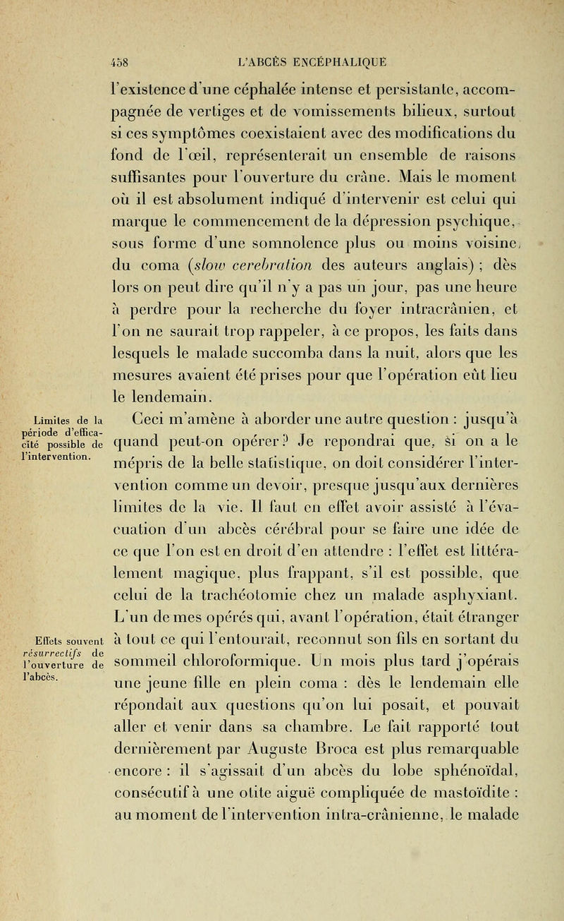 l'exislence d'une céphalée intense et persistante, accom- pagnée de vertiges et de vomissements bilieux, surtout si ces symptômes coexistaient avec des modifications du fond de l'œil, représenterait un ensemble de raisons suffisantes pour l'ouverture du crâne. Mais le moment où il est absolument indiqué d'intervenir est celui qui marque le commencement de la dépression psychique, sous forme d'une somnolence plus ou moins voisine, du coma {slow cerebration des auteurs anglais) ; dès lors on peut dire qu'il n'y a pas un jour, pas une heure à perdre pour la recherche du foyer intracrânien, et l'on ne saurait trop rappeler, à ce propos, les faits dans lesquels le malade succomba dans la nuit, alors que les mesures avaient été prises pour que l'opération eût lieu le lendemain. Limites de la Geci m'amèuc à aborder une autre question : jusqu'à période d'eOFica- -, , /■ -a t i • • i cité possible de quaucl pcut-ou opcrer .^ Je répondrai que, Si on a le m erven ion. j^épris de la bcllc stafistiquc, on doit considérer l'inter- vention comme un devoir, presque jusqu'aux dernières limites de la vie. Il faut en effet avoir assisté à l'éva- cuation d un abcès cérébral pour se faire une idée de ce que l'on est en droit d'en attendre : l'effet est littéra- lement magique, plus frappant, s'il est possible, que celui de la trachéotomie chez un malade asphyxiant. Lun de mes opérés qui, avant l'opération, était étranger Eiïets souvent à lout cc qui l'eiitourait, reconnut son fils en sortant du résurreclifs de •! i i f • tt • i i i •' <• • l'ouverture de sommcii chlorolormique. Un mois plus tard j opérais  *^^' une jeune fille en plein coma : dès le lendemain elle répondait aux questions qu'on lui posait, et pouvait aller et venir dans sa chambre. Le fait rapporté tout dernièrement par Auguste Broca est plus remarquable encore : il s'agissait d'un abcès du lobe sphénoïdal, consécutif à une otite aiguë compliquée de mastoïdite : au moment de l'intervention intra-crânienne, le malade