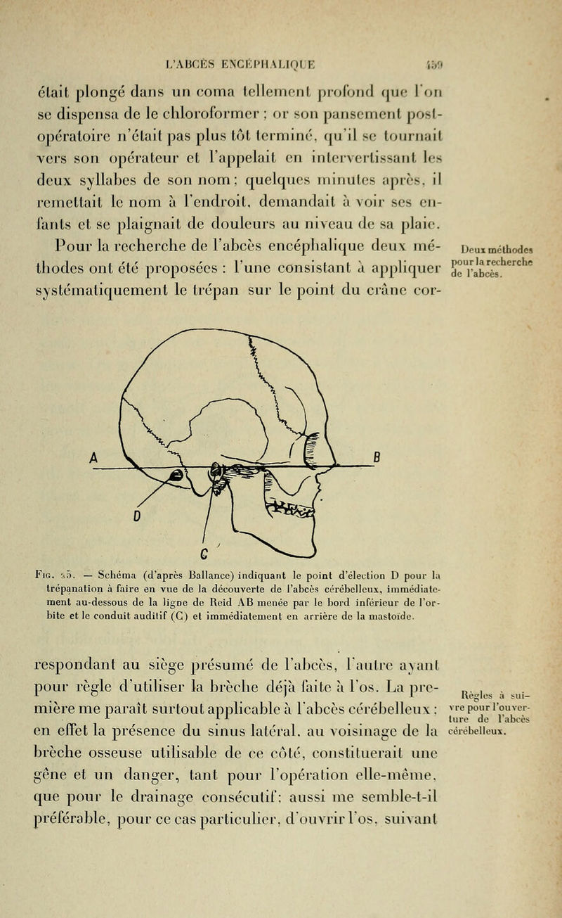 était plongé dans un coma tellement profond que l'on se dispensa de le clilororormor ; or son pansement post- opératoire n'était pas plus tôt terminé, qu'il se tournait vers son opérateur et l'appelait en intervertissant les deux syllabes de son nom; quelques minutes après, il remettait le nom à l'cndroil. demandait à voir ses en- fants et se plaignait de douleurs au niveau de sa plaie. Pour la recherche de l'abcès encéphalique deux mé- Deuxméihodes ihodes ont été proposées : l'une consistant à appliquer dcrabcès/'^*^  systématiquement le trépan sur le point du crâne cor- FiG. liô. — Schéma (d'après Ballance) indiquant le point d'élection D pour la trépanation à faire en vue de Ja découverte de l'abcès cérébelleux, immédiate- ment au-dessous de la ligne de Reid AB menée par le bord inférieur de l'or- bite et le conduit auditif (C) et immédiatement en arrière de la mastoidc. respondant au siège présumé de l'abcès, l'aulrc ayant pour réelle d'utiliser la brèche déià faite à l'os. La prc- n. ■ . , ^ ' ^ Ueglcs a sui- mière me paraît surtout applicable à l'abcès cérébelleux : vrepouri'ouver- ^ f^ -^ _ _ lure de l'abcès en effet la présence du sinus latéral, au voisinage de la cérébelleux. brèche osseuse utilisable de ce côté, constituerait ime gêne et un danger, tant pour l'opération elle-même, que pour le drainage consécutif: aussi me semble-t-il préférable, pour ce cas particulier, d ouvrir los. suivant