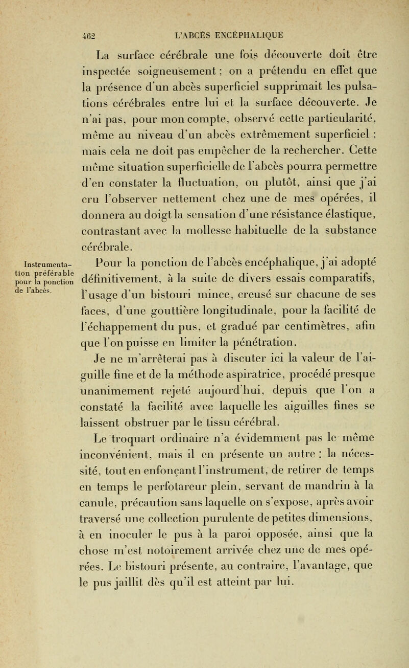 La surface cérébrale une fois découverte doit être inspectée soigneusement ; on a prétendu en effet que la présence d'un abcès superficiel supprimait les pulsa- tions cérébrales entre lui et la surface découverte. Je n'ai pas, pour mon compte, observé cette particularité, même au niveau d'un abcès extrêmement superficiel : mais cela ne doit pas empêcher de la rechercher. Cette même situation superficielle de l'abcès pourra permettre d'en constater la fluctuation, ou plutôt, ainsi que j'ai cru l'observer nettement chez une de mes opérées, il donnera au doigt la sensation d'une résistance élastique, contrastant avec la mollesse habituelle de la substance cérébrale. Instrumenta- Pour la j)onction dc l'abcès encéphahque, j'ai adopté poiTr k pon'cuon définitivement, à la suite de divers essais comparatifs, e 1 abcès, l'usa^e d'un bistouri mince, creusé sur chacune de ses faces, d'une gouttière longitudinale, pour la facilité de l'échappement du pus, et gradué par centimètres, afin que Ton puisse en limiter la pénétration. Je ne m'arrêterai pas à discuter ici la valeur de l'ai- guille fine et de la méthode aspiratrice, procédé presque unanimement rejeté aujourd'hui, depuis que l'on a constaté la facihté avec laquelle les aiguilles fines se laissent obstruer par le tissu cérébral. Le troquart ordinaire n'a évidemment pas le même inconvénient, mais il en présente un autre : la néces- sité, tout en enfonçant l'instrument, de retirer de temps en temps le perfotareur plein, servant de mandrin à la canule, précaution sans laquelle on s'expose, après avoir traversé une collection purulente de petites dimensions, à en inoculer le pus à la paroi opposée, ainsi que la chose m'est notoirement arrivée chez une de mes opé- rées. Le bistouri présente, au contraire, l'aAantage, que le pus jaillit dès qu'il est atteint par lui.