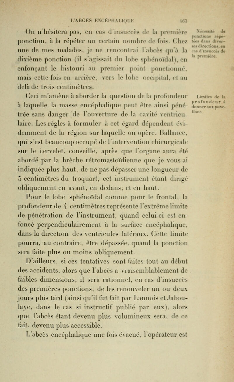 Ou n lu'sitera |)as, on cas d'irisurcès de la promière ^«««•l^ àe ' _ ponctioDf rppé- ponction, à la répéter un certain nombre de fois. Chez i^*^ dan. dircr- une de mes malades, je ne rencontrai lances qu a la c;as d tD.oce« de dixième ponction (il s'agissait du lobe spliénoïdal). en *'*'^* enfonçant le bistouri an premier point ponctionn»'-. mais cette fois en ai rièrc. vers le lobe occipital, et au delà de trois centimètres. Ceci m'amène à aborder la question de la profondeur Limites de u X 1 11 1 ' U r .*!••'' profondeur a a laquelle la masse encéphalique peut être amsi pêne- donner aux ponc- trée sans dans^er de l'ouverture de la cavité ventricu- laire. Les règles à formuler à cet égard dépendent évi- demment de la région sur laquelle on opère, l^allance. qui s est beaucoup occupé de 1 intervention chirurgicale sur le cervelet, conseille, après que 1 organe aura été abordé par la brèche rétromastoïdienne que je vous ai indiquée plus haut, de ne pas dépasser une longueur de 5 centimètres du Iroquart, cet instrument étant dirigé obHquement en avant, en dedans, et en haut. Pour le lobe sphénoïdal comme pour le frontal, la profondeur de \ centimètres représente l'extrême limite de pénétration de l'instrument, quand celui-ci est en- foncé perpendiculairement à la surlace encéphalique, dans la direction des ventricules latéraux. Cette limite pourra, au contraire, être dépassée, quand la ponction sera faite plus ou moins obhquement. D'ailleurs, si ces tentatives sont faites tout au début des accidents, alors que l'abcès a vraisemblablement de faibles dimensions, il sera rationnel, en cas d'insuccès des premières ponctions, de les renouveler un ou deux jours plus tard (ainsi qu'il fut fait par Lannois et Jalx)u- laye. dans le cas si instructif publié par eux), alors que l'abcès étant devenu plus volumineux sera, de ce fait, devenu plus accessible. L'abcès encéphalique une fois évacué, l'opérateur est