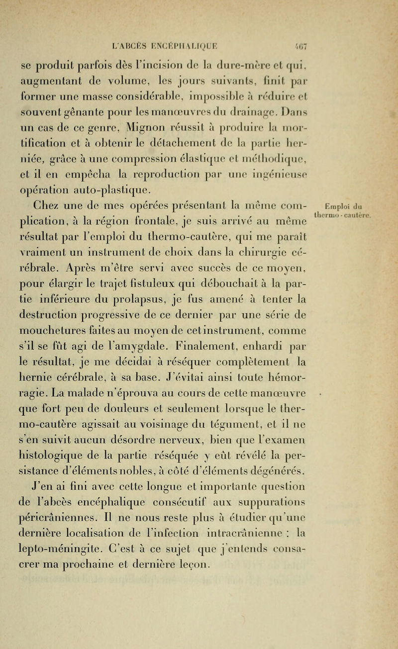llicraio • cauti-TC. se produit parfois dès l'incision de la dure-mère et qui. augmentant de volume, les jours suivants, finit par l'ormer une masse considérable, nnpossihie à réduire et souvent gênante pour les manœuvres du drainage. Dans un cas de ce genre. Mignon réussit à produire la inoi- tification et à obtenir le détachement de la partie licr- niée, grâce à une compression élastique et mélliodique, et il en empêcha la reproduction par une ingénieuse opération auto-plastique. Chez une de mes opérées présentant la même com- Emploi du plication, à la région frontale, je suis arrivé au môme résultat par l'emploi du thermo-cautère, qui me paraît vraiment un instrument de choix dans la chiruri»ie cé- D rébrale. Après m'être servi avec succès de ce moyen, pour élargir le trajet fîstuleux qui débouchait à la par- tie inférieure du prolapsus, je fus amené à tenter la destruction progressive de ce dernier par une série de mouchetures faites au moyen de cet instrument, comme s'il se fût agi de l'amygdale. Finalement, enhardi par le résultat, je me décidai à réséquer complètement la hernie cérébrale, à sa base. J'évitai ainsi toute hémor- ragie. La malade n'éprouva au cours de cette manœuvre que fort peu de douleurs et seulement lorsque le ther- mo-cautère agissait au voisinage du tégument, et il ne s en suivit aucun désordre nerveux, bien que l'examen histologique de la partie réséquée y eût révélé la per- sistance d'éléments nobles, à côté d'éléments dégénérés. J'en ai fini avec cette longue et importante question de l'abcès encéphalique consécutif aux suppurations péricrâniennes. Il ne nous reste plus à étudier qu'une dernière localisation de l'infection intracranienne : la lepto-méningite. C'est à ce sujet que j entends consa- crer ma prochaine et dernière leçon.