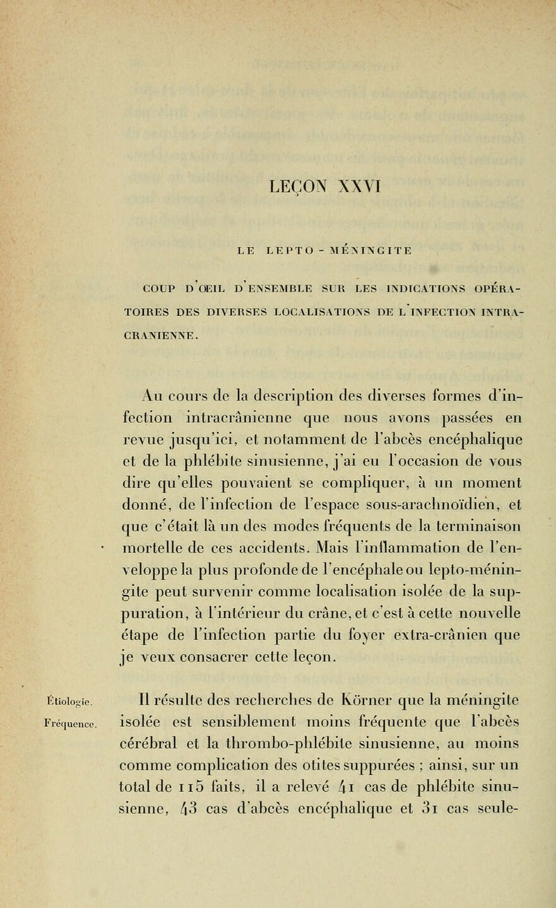 LEÇON XXVI LE LEPTO- MÉNINGITE COUP d'oeil d'ensemble sur les indications opéra- toires DES DIVERSES LOCALISATIONS DE LINFECTION INTRA- CRANIENNE. Au cours de la description des diverses formes d'in- fection intracrânienne que nous avons passées en revue jusqu'ici, et notamment de l'abcès encéphalique et de la phlébite sinusienne, j'ai eu l'occasion de vous dire qu'elles pouvaient se compliquer, à un moment donné, de l'infection de l'espace sous-arachnoïdien, et que c'était là un des modes fréquents de la terminaison mortelle de ces accidents. Mais l'inflammation de l'en- veloppe la plus profonde de l'encéphale ou lepto-ménin- gite peut survenir comme localisation isolée de la sup- puration, à l'intérieur du crâne, et c'est à cette nouvelle étape de l'infection partie du foyer extra-crânien que je veux consacrer cette leçon. Étioiogie. Il résulte des recherches de Ivorncr que la méningite Fréquence. isoléc cst sensiblcmcnt moins fréquente que l'abcès cérébral et la thrombo-phlébile sinusienne, au moins comme complication des otites suppurées ; ainsi, sur un total de ii5 faits, il a relevé /ji cas de phlébite sinu- sienne, li3 cas d abcès encéphalique et 3i cas seule-