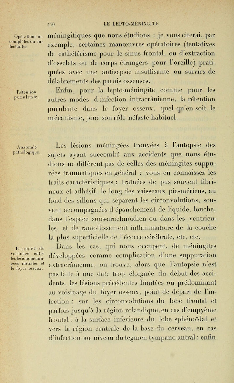 .'j70 Llî LliPTU-MÉiSlNGlTE Opérations in. méiiingiliques que nous étudions : je vous citerai, par complèles ou in- i , • ' i * /x x j.' feciantes. exemple, certames manœuvres opératoires (tentatives de calliélérisme pour le sinus frontal, ou d'extraction d'osselets ou de corps étrangers pour l'oreille) prati- quées avec une antisepsie insuffisante ou suivies de délabrements des parois osseuses. Réieniion Eufiu, pour la lepto-méningite comme pour les puiuienie. r^^^j.gg niodcs d'iiifection intracrânienne, la rétention purulente dans le foyer osseux, quel qu'en soit le mécanisme, joue son rôle néfaste habituel. Anatoiuic Lcs lésioiis méningécs trouvées à l'autopsie des pathologique, g^j^jg avaiit succombé aux accidents que nous étu- dions ne difTèrent pas de celles des méningites suppu- rées traumatiques en général : vous en connaissez les traits caractéristiques : tramées de pus souvent fibri- neux et adhésif, le long des vaisseaux pie-mériens, au fond des sillons qui séparent les circonvolutions, sou- vent accompagnées d'épanchement de liquide, louche, dans l'espace sous-arachnoïdien ou dans les ventricu- les, et de ramollissement inflammatoire de la couche la plus superficielle de lécorce cérébrale, etc, etc. Rapports de Dans Ics cas, qui nous occupent, de méningites k^té'iontniTnin^ dévcloppécs comiiie complication d'une suppuration ^ces initiales et extracrânieniie, on trouve, alors que l'autopsie n'est le loj'cr osseux. ^ ^ pas faite à une date trop éloignée du début des acci- dents, les lésions précédentes limitées ou prédominant au voisinage du foyer osseux, point de départ de l'in- fection : sur les circonvolutions du lobe frontal et parfois jusqu à la région rolandique, en cas d'empyème frontal ; à la surface inférieure du lobe sphénoïdal et vers la région centrale de la base du cerveau, en cas d'infection au niveau du tegmen tympano-antral : enfin