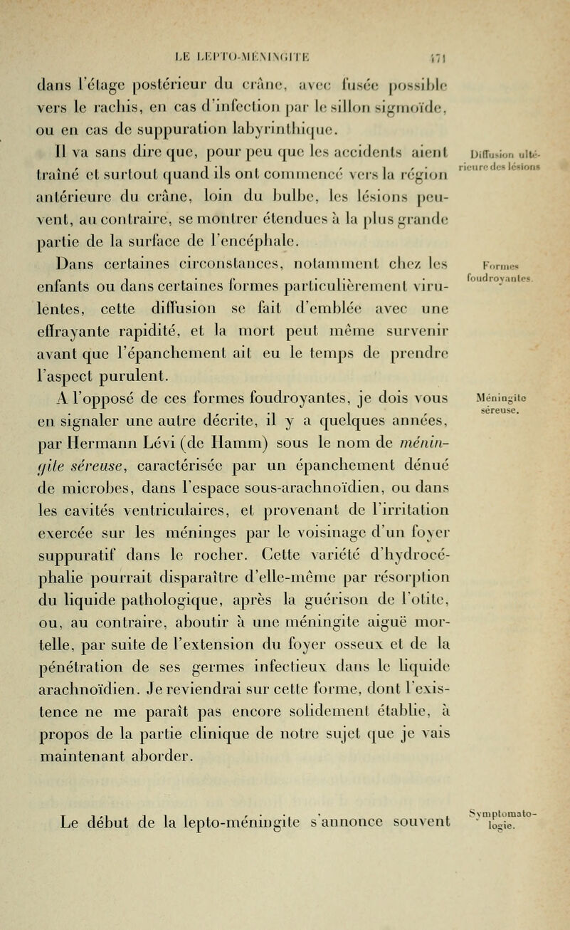 Formes fouclro^'anlcs. Méningite séreuse. dans l'élugc poslériour du cràiic, avec rusée possible vers le rachis, en cas d'infcclion par le sillon signioïde, ou en cas de suppuration labyrintliiquc. Il va sans dire que, pour peu que les accidents aient Diiïu*ion uiu-- , \ r , , , 1 •! I r ^ r • rieurcde» lésion» trame et surtout f|uancl ils ont commence vers la région antérieure du crâne, loin du hulbe, les lésions peu- vent, au contraire, se montrer étendues à la plus grande partie de la surface de Tencépliale. Dans certaines circonstauces, notamment cliez les enfants ou dans certaines formes particulièrement viru- lentes, cette diffusion se fait d'emblée avec une effrayante rapidité, et la mort peut môme survenir avant que l'épanchement ait eu le temps de prendre l'aspect purulent. A l'opposé de ces formes foudroyantes, je dois vous en signaler une autre décrite, il y a quelques années, par Hermann Lévi (de Hamm) sous le nom de ménin- gite séreuse, caractérisée par un épanchement dénué de microbes, dans l'espace sous-arachnoïdien, ou dans les cavités ventriculaires, et provenant de l'irritation exercée sur les méninges par le voisinage d'un foyer suppuratif dans le rocher. Cette variété d'hydrocé- phalie pourrait disparaître d'elle-même par résorption du liquide pathologique, après la guérison de l'otite, ou, au contraire, aboutir à une méningite aiguë mor- telle, par suite de l'extension du foyer osseux et de la pénétration de ses germes infectieux dans le liquide arachnoïdien. Je reviendrai sur cette forme, dont l'exis- tence ne me paraît pas encore solidement établie, à propos de la partie clinique de notre sujet que je vais maintenant aborder. Le début de la lepto-méningite s'annonce souvent Svmptomalo- logie.