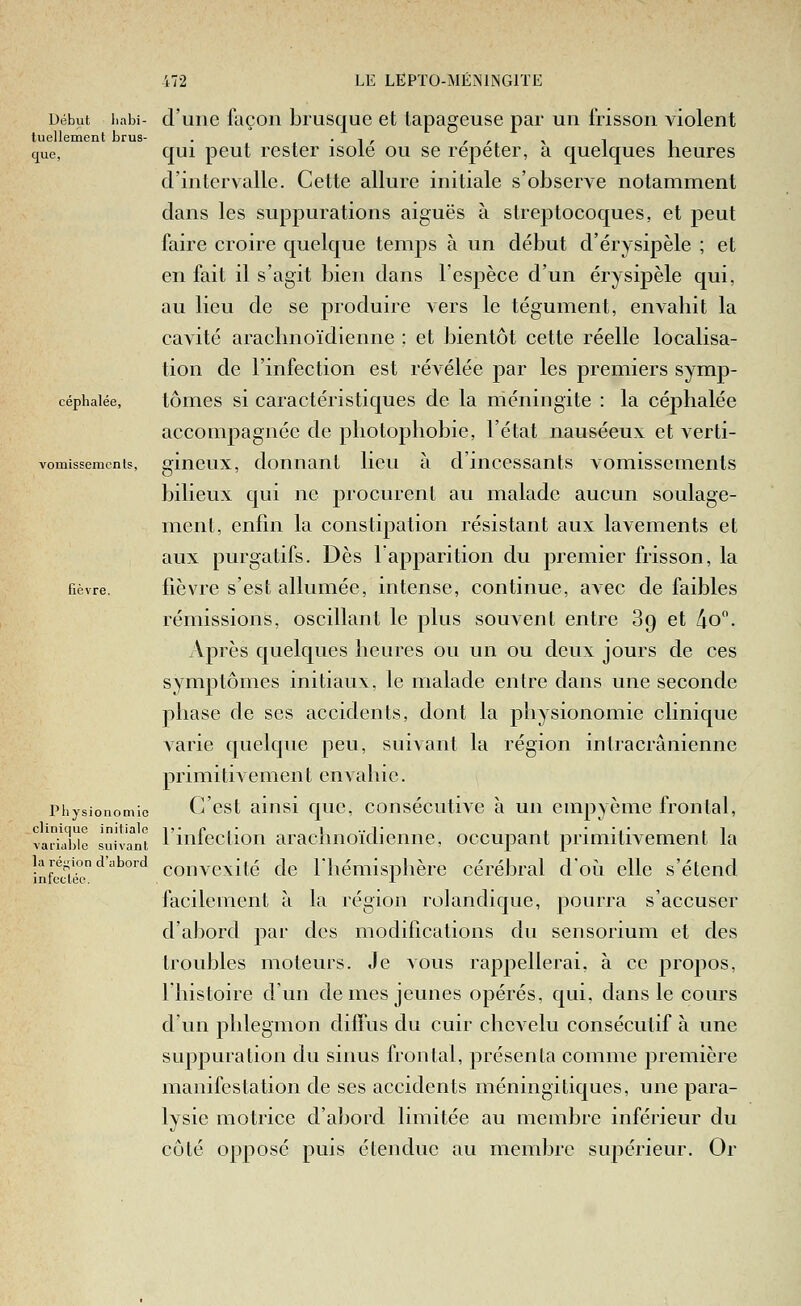 Début i.abi- d'une façon brusque et lapageuse par un frisson violent luellement brus- . • i /• r r -y i i cfue, qui peut rester isole ou se repeter, a quelques heures d'intervalle. Cette allure initiale s'observe notamment dans les suppurations aiguës à streptocoques, et peut faire croire quelque temps à un début d'érysipèle ; et en fait il s'agit bien dans l'espèce d'un érysipèle qui, au lieu de se produire vers le tégument, envahit la cavité araclmoïdienne ; et bientôt cette réelle localisa- tion de l'infection est révélée par les premiers symp- céphaiée, tôiTies si Caractéristiques de la méningite : la céphalée accompagnée de pliotopliobie, l'état nauséeux et verti- vomissemcnis, sincux, donnant lieu à d'incessants vomissements bilieux qui ne procurent au malade aucun soulage- ment, enfin la constipation résistant aux lavements et aux purgatifs. Dès l'apparition du premier frisson, la fièvre. fièvre s'est allumée, intense, continue, avec de faibles rémissions, oscillant le plus souvent entre 89 et Ao. Après quelques heures ou un ou deux jours de ces symptômes initiaux, le malade entre dans une seconde phase de ses accidents, dont la physionomie clinique varie quelque peu, suivant la région intracrânienne primitivement envahie. Piiysionomio G'cst aiiisi quc, consécutive à un cmpyème frontal, clinique initiale l'-Pi i ■■ l' i i il vaiiai)ie suivant 1 miection arachnoidiemie, occupant primitivement la convexité de rhémisj)hère cérébral doù elle s'étend facilement à la région rolandique, pourra s'accuser d'abord par des modifications du sensorium et des troubles moteurs. Je vous rappellerai, à ce propos, l'histoire d'un de mes jeunes opérés, qui, dans le cours d'un phlegmon diffus du cuir chevelu consécutif à une suppuration du sinus frontal, présenta comme première manifestation de ses accidents méningitiques, une para- lysie motrice d'abord limitée au membre inférieur du côté opposé puis étendue au membre suj^érieur. Or la ré;,'ion d'abord infectée