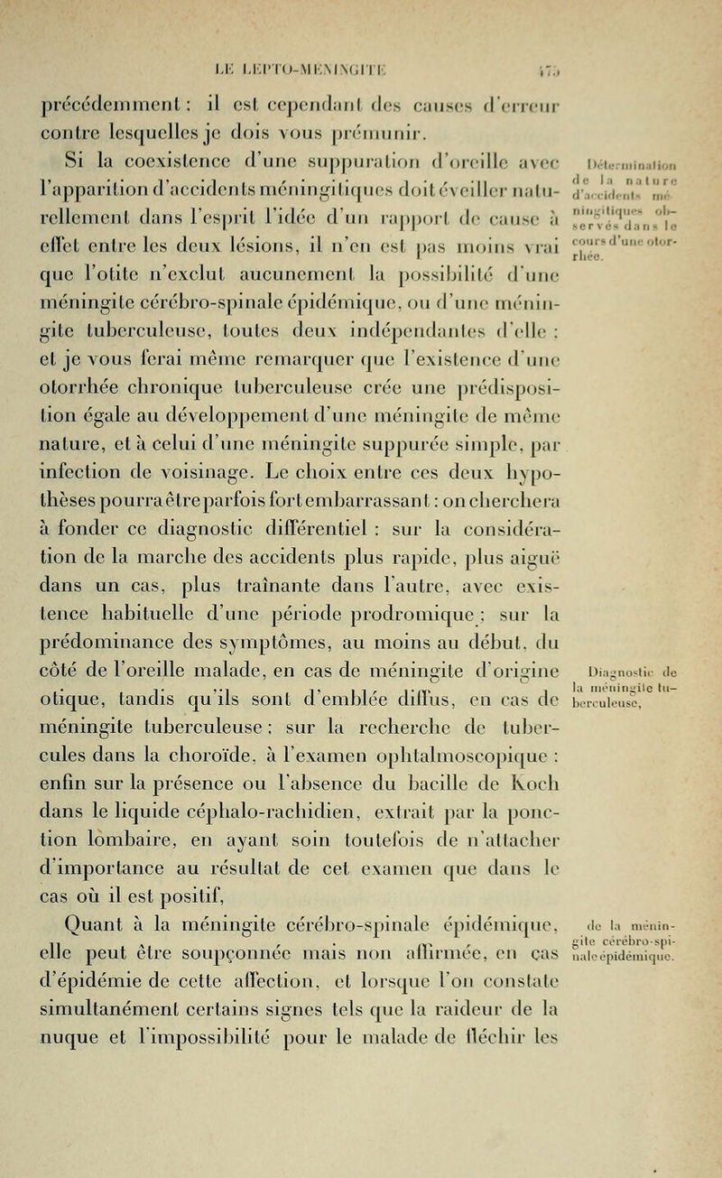 i,K i,i:i'ro-Mi;MN(;iri. ',-.< prcccdciiiiiieiil : il esl ccpeiidiml dos causes dVi rciir contre lesquelles je dois vous prémunir. Si la coexistence d'une suppuration d'oreille avec Déicrminaiion l'apparition d'accidents méningiliques doit éveiller natu- d-^, ci'ifn s mr rellement dans res|)rit l'idée d'un iapj)ort de cause à TeJ\éTdanf\'e elTet entre les deux lésions, il n'eu est pas moins vrai cours d'une oior- que l'otite n'exclut aucunement la possibilité du tu- méningite cérébro-spinale épidémique, ou fl'unc ménin- gite tuberculeuse, toutes deux indépeudanles d'elle : et je vous ferai même remarquer que l'existence d'une otorrhée chronique tuberculeuse crée une prédisposi- tion égale au développement d'une méningite de môme nature, et à celui d'une méningite suppurée simple, par infection de voisinage. Le choix entre ces deux hypo- thèses pourraêtre parfois fort embarrassant: on cherchera à fonder ce diagnostic différentiel : sur la considéra- tion de la marche des accidents plus rapide, plus aiguë dans un cas, plus traînante dans l'autre, avec exis- tence habituelle d'une période prodromique ; sur la prédominance des symptômes, au moins au début, du côté de l'oreille malade, en cas de méningite d'origine Diagno-ii. de otique, tandis c[u ils sont et emblée dillus, en cas de bercuiousc, méningite tuberculeuse ; sur la recherche de tuber- cules dans la choroïde, à l'examen ophtalmoscopique : enfin sur la présence ou l'absence du bacille de Ivoch dans le liquide céphalo-rachidien, extrait par la ponc- tion lombaire, en ayant soin toutefois de n'attacher d importance au résultat de cet examen que dans le cas oii il est positif. Quant à la méningite cérébro-spinale épidémique. <io la nu'uin- eile peut être soupçonnée mais non aiiirmee, en cas naioépidémique. d'épidémie de cette affection, et lorsque l'on constate simultanément certains signes tels que la raideur de la nuque et limpossibilité pour le malade de iléchir les