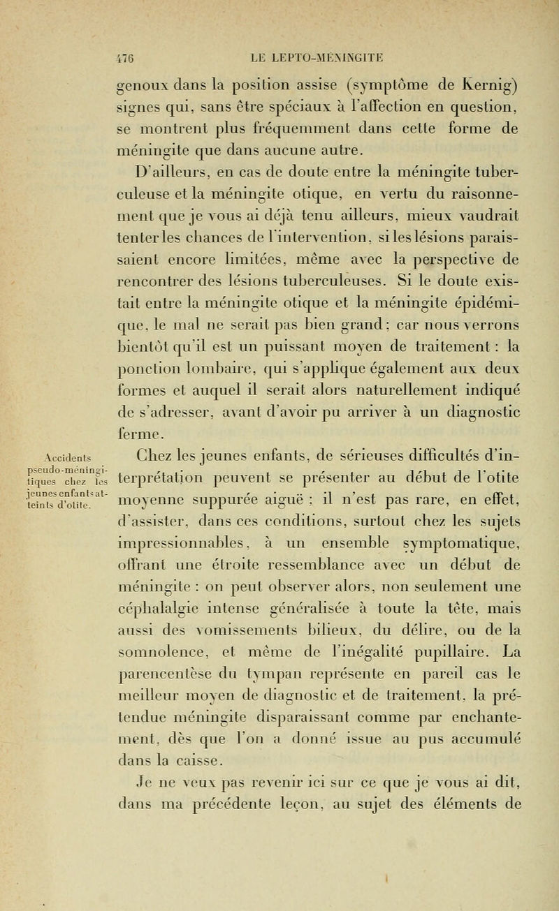 genoux clans la position assise (symptôme de Kernig) signes qui, sans être spéciaux à ratTection en question, se montrent plus fréquemment dans cette forme de méningite que dans aucune autre. D'ailleurs, en cas de doute entre la méningite tuber- culeuse et la méningite otique, en vertu du raisonne- ment que je vous ai déjà tenu ailleurs, mieux vaudrait tenter les chances de l intervention, siles lésions parais- saient encore limitées, même avec la perspective de rencontrer des lésions tuberculeuses. Si le doute exis- tait entre la méningite otique et la méningite épidémi- que, le mal ne serait pas bien grand: car nous verrons bientôt qu'il est un puissant moyen de traitement : la ponction lombaire, qui s'applique également aux deux formes et auquel il serait alors naturellement indiqué de s'adresser, avant d'avoir pu arriver à un diagnostic ferme. Accidents Chez Ics jcuncs enfants, de sérieuses difficultés d'in- îique° XeT°fci? terprétation peuvent se présenter au début de lotite teints d'oiiie moyeunc suppuree aigue ; il n est pas rare, en etiet, d'assister, dans ces conditions, surtout chez les sujets impressionnables, à un ensemble symptomatique, offrant une étroite ressemblance avec un début de méningite : on peut observer alors, non seulement une céphalalgie intense généralisée à toute la tête, mais aussi des vomissements bilieux, du délire, ou de la somnolence, et même de l'inégalité pupillaire. La parencentèse du tympan représente en pareil cas le meilleur moyen de diagnostic et de traitement, la pré- tendue méningite disparaissant comme par enchante- ment, dès que l'on a donné issue au pus accumulé dans la caisse. Je ne veux pas revenir ici sur ce que je vous ai dit, dans ma précédente leçon, au sujet des éléments de