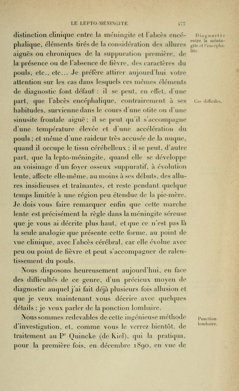 LE LF,PT()Mf:NI\<ilTR ',77 distinclion clinique cnlic la inéiiiiigilc, et 1 abcès ciicc- Diagnoiic plialique, élémenls lires de la considération des allures giio.f ren.vpha- aiguës ou chroniques de la suppuralion première, de la présence ou de l'absence de fièvre, des caractères du pouls, etc., etc.. Je préfère attirer aujourd'hui votre attention sur les cas dans lesquels ces mêmes éléments de diagnostic i'onl défaut : il se peut, en elT'el, d une part, que l'abcès encéphalique, contrairement à ses Cas aiflîcii.-,. habitudes, survienne dans le cours d une otite ou d'une sinusite frontale aiguë : il se peut qu'il s'accompagne d'une température élevée et d'une accélération du pouls ; et même dune raideur très accusée de la nuque, quand il occupe le tissu cérébelleux ; il se peut, d'autre part, que la lepto-méningite, quand elle se développe au voisinage d'un foyer osseux suppuratif, à évolution lente, affecte elle-même, au moins à ses débuts, des allu- res insidieuses et traînantes, et reste pendant quelque temps limitée à une région peu étendue de la pie-mère. Je dois vous faire remarquer enfin que cette marche lente est précisément la règle dans la méningite séreuse que je vous ai décrite plus haut, et que ce ii'est pas là la seule analogie que présente cette forme, au point de vue clinique, avec labcès cérébral, car elle évolue avec peu ou point de fièvre et peut s'accompagner de ralen- tissement du pouls. Nous disposons heureusement aujourd'hui, en face des difficultés de ce genre, d'un précieux moyen de diagnostic auquel j'ai fait déjà plusieurs fois allusion et que je veux maintenant vous décrire avec quelques détails ; je veux parler de la ponction lombaire. Nous sommes redevables de cette ingénieuse méthode Ponciion d'investiç^ation, et, comme vous le verrez bientôt, de 'D lomb ombaire. traitement au P Ouincke (de Kiel), qui la pratiqua. pour la première fois, en décembre 1890, en vue de