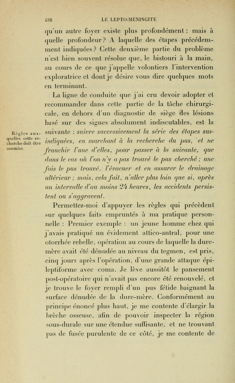 soumise. qu'un autre foyer existe plus profondément ; mais à quelle profondeur ? A laquelle des étapes précédem- ment indiquées ? Cette deuxième partie du problème n est bien souvent résolue que, le bistouri à la main, au cours de ce que j appelle volontiers l'intervention exploratrice et dont je désire vous dire quelques mots en terminant. La ligne de conduite que j'ai cru devoir adopter et recommander dans cette partie de la tâche chirurgi- cale, en dehors d'un diagnostic de siège des lésions basé sur des signes absolument indiscutables, est la Rè-ies aux- suivautc : suivre successivement la série des étapes sus- cheJSedo%trê incUquées, en marchant à la recherche du pus, et ne franchir l'une d'elles, pour passer à la suivante, que dans le cas où Von n'y a pas trouvé le pus cherché ; une fois le pus trouvé. Vévacuer et en assurer le drainage ultérieur: mais, cela fait, n cdler plus loin que si, après un intervalle d'au moins 2^ heures, les accidents persis- tent ou s'aggravent. Permettez-moi d'appuyer les règles qui précèdent sur quelques faits empruntés à ma pratique person- nelle : Premier exemple : un jeune homme chez qui j'avais pratiqué un évidement attico-antral, pour une otorrhée rebelle, opération au cours de laquelle la dure- mère avait été dénudée au niveau du tegmen, est pris, cinq jours après l'opération, d'une grande attaque épi- leptiforme avec coma. Je lève aussitôt le pansement post-opératoire qui n'avait pas encore été renouvelé, et je trouve le foyer rempli d'un pus fétide baignant la surface dénudée de la dure-mère. Conformément au principe énoncé plus haut, je me contente d'élargir la brèche osseuse, afin de pouvoir inspecter la région sous-durale sur une étendue suffisante, et ne trouvant pas de fusée purulente de ce côté, je me contente de