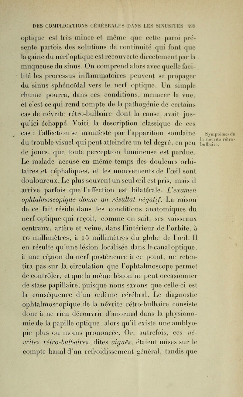 DES COMIM.ICATIONS CKHKIJHALKS DA.N^ l.KS SIM^IIKb i'j'.l opiiqiic est Irè.s ininco cl, même cpio colle |).'irf)i |)ié- scjile parlbis des soluUons de contiiiuilé (|ui loul (jne la gaine du nerf optique est recouverte directement par la muqueuse du sinus. On comprend alors avec quelle faci- lité les processus inflammatoires peuvent se propager du siiuis spliénoïdal vers le nerf optique. Un simple rliume pourra, dans ces conditions, menacer la vue, et c'est ce qui rend compte de la pathogénie de certains cas de névrite rétro-bulbaire dont la cause avait jus- qu'ici échappé. Voici la description classique do ces cas : l'affection se manileste par l'apparition soudaine .SvmpiAmc-de du trouble visuel qui peut atteindre un tel degré, en peu lùiibair.'-.'^ de jours, que toute perception lumineuse est perdue. Le malade accuse eu même temps des douleurs orbi- taires et céphaliques, et les mouvements de l'œil sont douloureux. Le plus souvent un seul œil est pris, mais il arrive parfois que l'affection est bilatérale. Uexamen ophtalmoscopique- donne un résultat négatif. La raison de ce fait réside dans les conditions anatomiques du nerf optique qui reçoit, comme on sait, ses vaisseaux centraux, artère et veine, dans l'intérieur de l'oi-bilc. à lo millimètres, à i5 millimètres du globe de lo'il. Il en résulte qu une lésion localisée dans le canal optique, à une région du nerf postérieure à ce point, ne reten- tira pas sur la circulation que lophtalmoscope permet de contrôler, et que la mcme lésion ne peut occasionner de stase papillaire, puisque nous savons que celle-ci est la conséquence d'un œdème cérébral. Le diagnoslic ophtalmoscopique de la névrite rétro-bulbaire consislo donc à ne rien découvrir d'anormal dans la phvsiono- mie de la papille optique, alors qu'il existe une amblyo- pie plus ou moins prononcée. Or, autrefois, ces né- vvites rétro-bulbaires, dites aiguës, étaient mises sur le compte banal d'un refroidissement général, tandis que