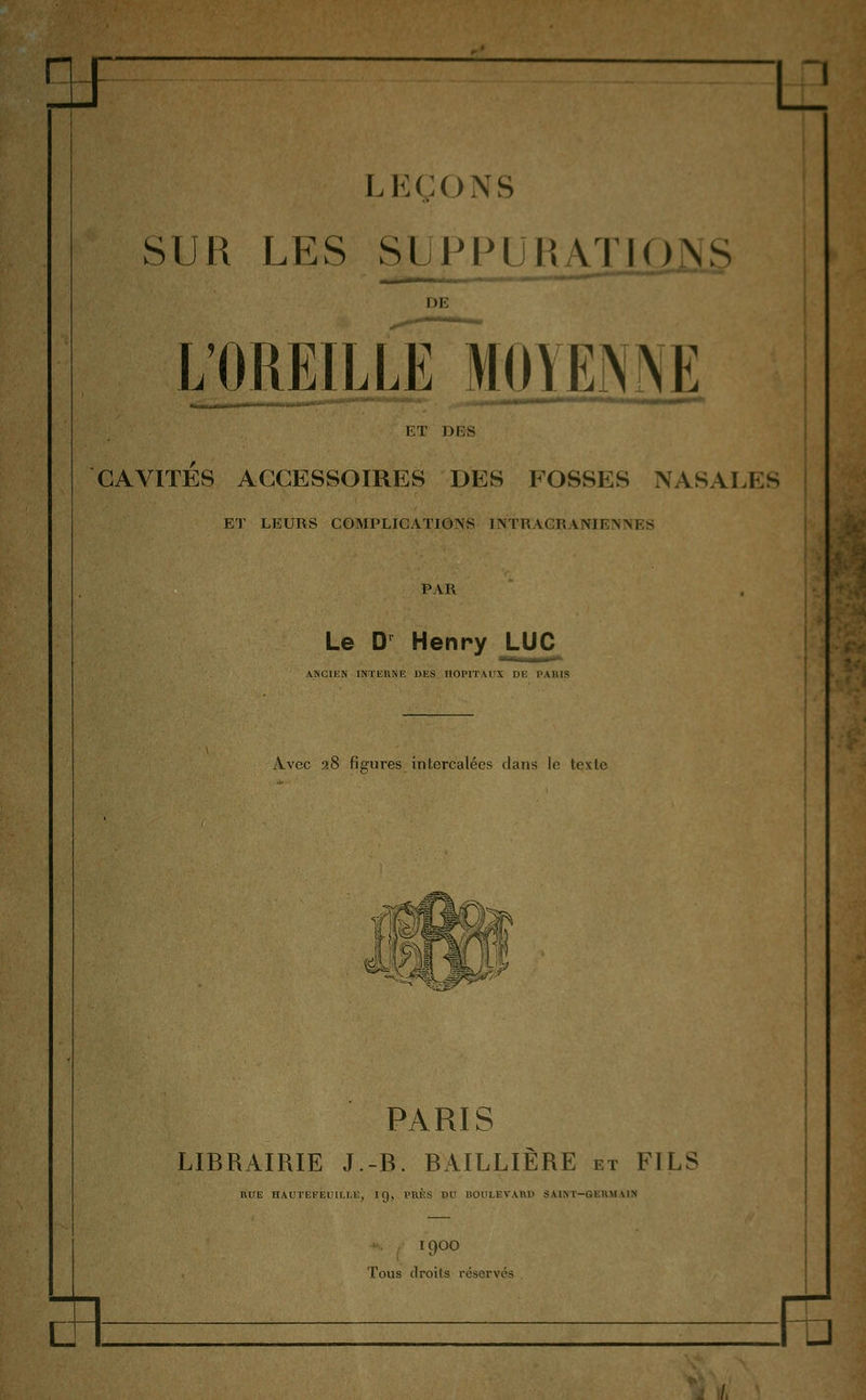 a ■p LEÇONS SUR LES SUPPUHATIONS DE lïaREILLE MOYENNE ET DF,S CAVITÉS ACCESSOIRES DES FOSSES NASALES ET LEURS COMPLICATIONS !\TR ACV. \NIF.\M - u PAR Le D Henry ^^ ANCIKN lNTliK>iE DES IIOPITAIIS DE PAIUS Avec a8 fie'ures intercalées clans le texte PARIS LIBRAIRIE J.-B. BAILLIÈRE et FILS HUE HAUTEFEliai.E, IQ, t'UÈS DU BOULEVARD SAIKT-GEKMMN 1900 Tous droits réservés E> à )/.