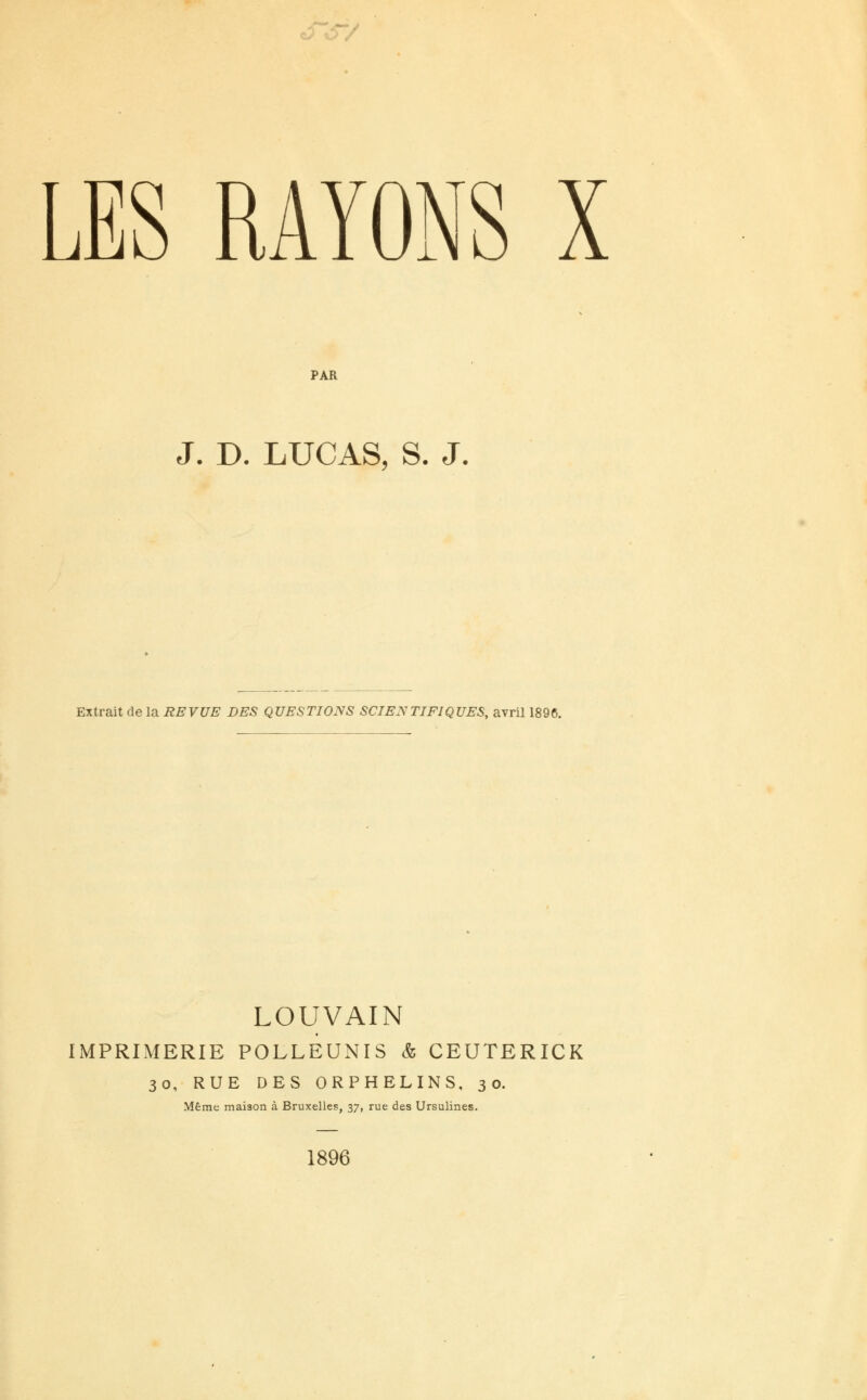 o*S~/ LES RAYONS X PAR J. D. LUCAS, S. J. Extrait de la REVUE DES QUESTIONS SCIENTIFIQUES, avril 1896. LOUVAIN IMPRIMERIE POLLEUNIS & CEUTERICK 30, RUE DES ORPHELINS, 30. Même maison à Bruxelles, 37, rue des Ursulines. 1896