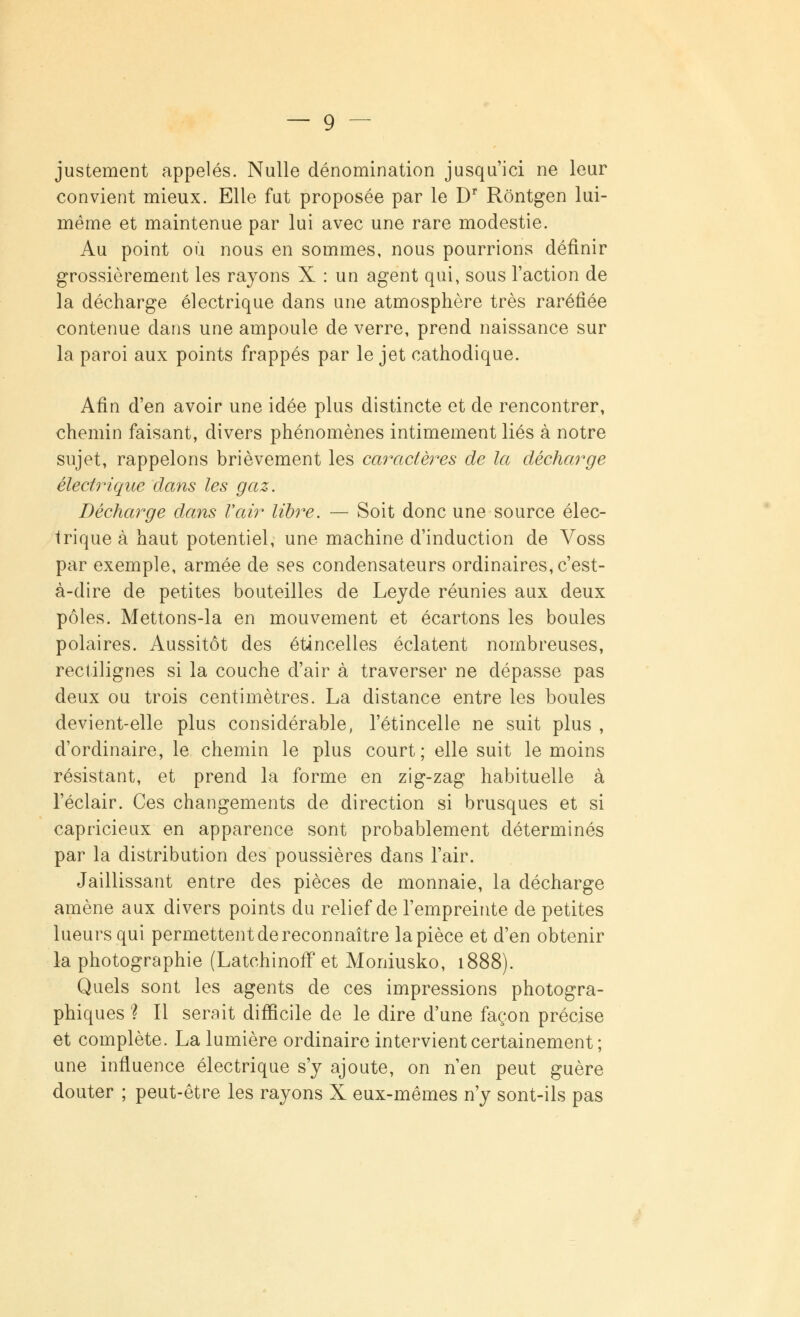 justement appelés. Nulle dénomination jusqu'ici ne leur convient mieux. Elle fut proposée par le Dr Rôntgen lui- même et maintenue par lui avec une rare modestie. Au point où nous en sommes, nous pourrions définir grossièrement les rayons X : un agent qui, sous l'action de la décharge électrique dans une atmosphère très raréfiée contenue dans une ampoule de verre, prend naissance sur la paroi aux points frappés par le jet cathodique. Afin d'en avoir une idée plus distincte et de rencontrer, chemin faisant, divers phénomènes intimement liés à notre sujet, rappelons brièvement les caractères de la décharge électrique dans les gaz. Décharge dans l'air libre. — Soit donc une source élec- trique à haut potentiel, une machine d'induction de Voss par exemple, armée de ses condensateurs ordinaires, c'est- à-dire de petites bouteilles de Leyde réunies aux deux pôles. Mettons-la en mouvement et écartons les boules polaires. Aussitôt des étincelles éclatent nombreuses, rectilignes si la couche d'air à traverser ne dépasse pas deux ou trois centimètres. La distance entre les boules devient-elle plus considérable, l'étincelle ne suit plus , d'ordinaire, le chemin le plus court; elle suit le moins résistant, et prend la forme en zig-zag habituelle à l'éclair. Ces changements de direction si brusques et si capricieux en apparence sont probablement déterminés par la distribution des poussières dans l'air. Jaillissant entre des pièces de monnaie, la décharge amène aux divers points du relief de l'empreinte de petites lueurs qui permettent de reconnaître la pièce et d'en obtenir la photographie (Latehinoff et Moniusko, 1888). Quels sont les agents de ces impressions photogra- phiques ? Il serait difficile de le dire d'une façon précise et complète. La lumière ordinaire intervient certainement ; une influence électrique s'y ajoute, on n'en peut guère douter ; peut-être les rayons X eux-mêmes n'y sont-ils pas