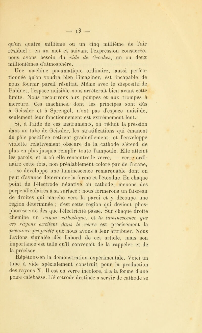 qu'un quatre millième ou un cinq millième de l'air résiduel ; en un mot et suivant l'expression consacrée, nous avons besoin du vide de Crookes, un ou deux millionièmes d'atmosphère. Une machine pneumatique ordinaire, aussi perfec- tionnée qu'on voudra bien l'imaginer, est incapable de nous fournir pareil résultat. Même avec le dispositif de Babinet, l'espace nuisible nous arrêterait bien avant cette limite. Nous recourrons aux pompes et aux trompes à mercure. Ces machines, dont les principes sont dûs à Geissler et à Sprengel, n'ont pas d'espace nuisible, seulement leur fonctionnement est extrêmement lent. Si, à l'aide de ces instruments, on réduit la pression dans un tube de Geissler, les stratifications qui émanent du pôle positif se retirent graduellement, et l'enveloppe violette relativement obscure de la cathode s'étend de plus en plus jusqu'à remplir toute l'ampoule. Elle atteint les parois, et là où elle rencontre le verre, — verre ordi- naire cette fois, non préalablement coloré par de l'urane, — se développe une luminescence remarquable dont on peut d'avance déterminer la forme et l'étendue. En chaque point de l'électrode négative ou cathode, menons des perpendiculaires à sa surface : nous formerons un faisceau de droites qui marche vers la paroi et y découpe une région déterminée ; c'est cette région qui devient phos- phorescente dès que 1 électricité passe. Sur chaque droite chemine un rayon cathodique, et la luminescence que ces rayons excitent dans le verre est précisément la première 'propriété que nous avons à leur attribuer. Nous l'avions signalée dès l'abord de cet article, mais son importance est telle qu'il convenait de la rappeler et de la préciser. Répétons-en la démonstration expérimentale. Voici un tube à vide spécialement construit pour la production des rayons X. Il est en verre incolore, il a la forme d'une poire calebasse. L'électrode destinée à servir de cathode se