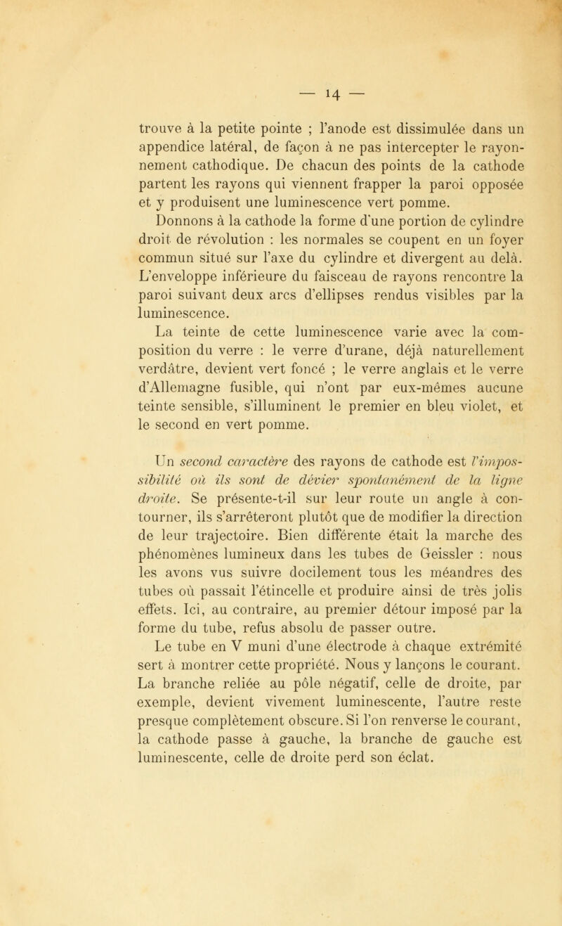 trouve à la petite pointe ; l'anode est dissimulée dans un appendice latéral, de façon à ne pas intercepter le rayon- nement cathodique. De chacun des points de la cathode partent les rayons qui viennent frapper la paroi opposée et y produisent une luminescence vert pomme. Donnons à la cathode la forme d'une portion de cylindre droit de révolution : les normales se coupent en un foyer commun situé sur l'axe du cylindre et divergent au delà. L'enveloppe inférieure du faisceau de rayons rencontre la paroi suivant deux arcs d'ellipses rendus visibles par la luminescence. La teinte de cette luminescence varie avec la com- position du verre : le verre d'urane, déjà naturellement verdâtre, devient vert foncé ; le verre anglais et le verre d'Allemagne fusible, qui n'ont par eux-mêmes aucune teinte sensible, s'illuminent le premier en bleu violet, et le second en vert pomme. Un second caractère des rayons de cathode est Vimpos- sibilité où ils sont de dévier spontanément de la ligne droite. Se présente-t-il sur leur route un angle à con- tourner, ils s'arrêteront plutôt que de modifier la direction de leur trajectoire. Bien différente était la marche des phénomènes lumineux dans les tubes de Geissler : nous les avons vus suivre docilement tous les méandres des tubes où passait l'étincelle et produire ainsi de très jolis effets. Ici, au contraire, au premier détour imposé par la forme du tube, refus absolu de passer outre. Le tube en V muni d'une électrode à chaque extrémité sert à montrer cette propriété. Nous y lançons le courant. La branche reliée au pôle négatif, celle de droite, par exemple, devient vivement luminescente, l'autre reste presque complètement obscure. Si l'on renverse le courant, la cathode passe à gauche, la branche de gauche est luminescente, celle de droite perd son éclat.